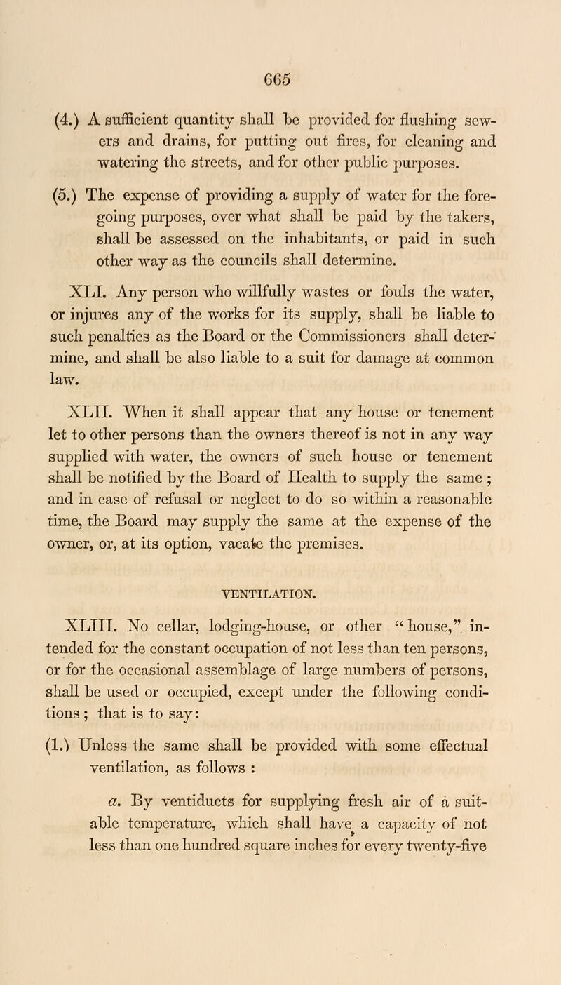(4.) A sufficient quantity shall be provided for flushing sew- ers and drains, for putting out fires, for cleaning and watering the streets, and for other public purposes. (5.) The expense of providing a supply of water for the fore- going purposes, over what shall be paid by the takers, shall be assessed on the inhabitants, or paid in such other way as the councils shall determine. XLI. Any person who willfully wastes or fouls the water, or injures any of the works for its supply, shall be liable to such penalties as the Board or the Commissioners shall deter- mine, and shall be also liable to a suit for damage at common law. XLII. When it shall appear that any house or tenement let to other persons than the owners thereof is not in any way supplied with water, the owners of such house or tenement shall be notified by the Board of Health to supply the same ; and in case of refusal or neglect to do so within a reasonable time, the Board may supply the same at the expense of the owner, or, at its option, vacate the premises. VENTILATION. XLIII. No cellar, lodging-house, or other house, in- tended for the constant occupation of not less than ten persons, or for the occasional assemblage of large numbers of persons, shall be used or occupied, except under the following condi- tions ; that is to say: (1.^ Unless the same shall be provided with some effectual ventilation, as follows : a. By ventiducts for supplying fresh air of a suit- able temperature, which shall have a capacity of not less than one hundred square inches for every twenty-five