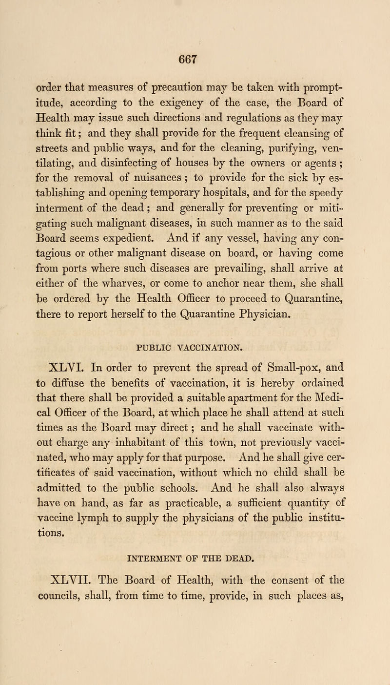 order that measures of precaution may be taken with prompt- itude, according to the exigency of the case, the Board of Health may issue such directions and regulations as they may think fit; and they shall provide for the frequent cleansing of streets and public ways, and for the cleaning, purifying, ven- tilating, and disinfecting of houses by the owners or agents ; for the removal of nuisances ; to provide for the sick by es- tablishing and opening temporary hospitals, and for the speedy interment of the dead; and generally for preventing or miti- gating such malignant diseases, in such manner as to the said Board seems expedient. And if any vessel, having any con- tagious or other malignant disease on board, or having come from ports where such diseases are prevailing, shall arrive at either of the wharves, or come to anchor near them, she shall be ordered by the Health Officer to proceed to Quarantine, there to report herself to the Quarantine Physician. PUBLIC VACCINATION. XLVI. In order to prevent the spread of Small-pox, and to diffuse the benefits of vaccination, it is hereby ordained that there shall be provided a suitable apartment for the Medi- cal Officer of the Board, at which place he shall attend at such times as the Board may direct; and he shall vaccinate with- out charge any inhabitant of this town, not previously vacci- nated, who may apply for that purpose. And he shall give cer- tificates of said vaccination, without which no child shall be admitted to the public schools. And he shall also always have on hand, as far as practicable, a sufficient quantity of vaccine lymph to supply the physicians of the public institu- tions. INTERMENT OF THE DEAD. XLVII. The Board of Health, with the consent of the councils, shall, from time to time, provide, in such places as,