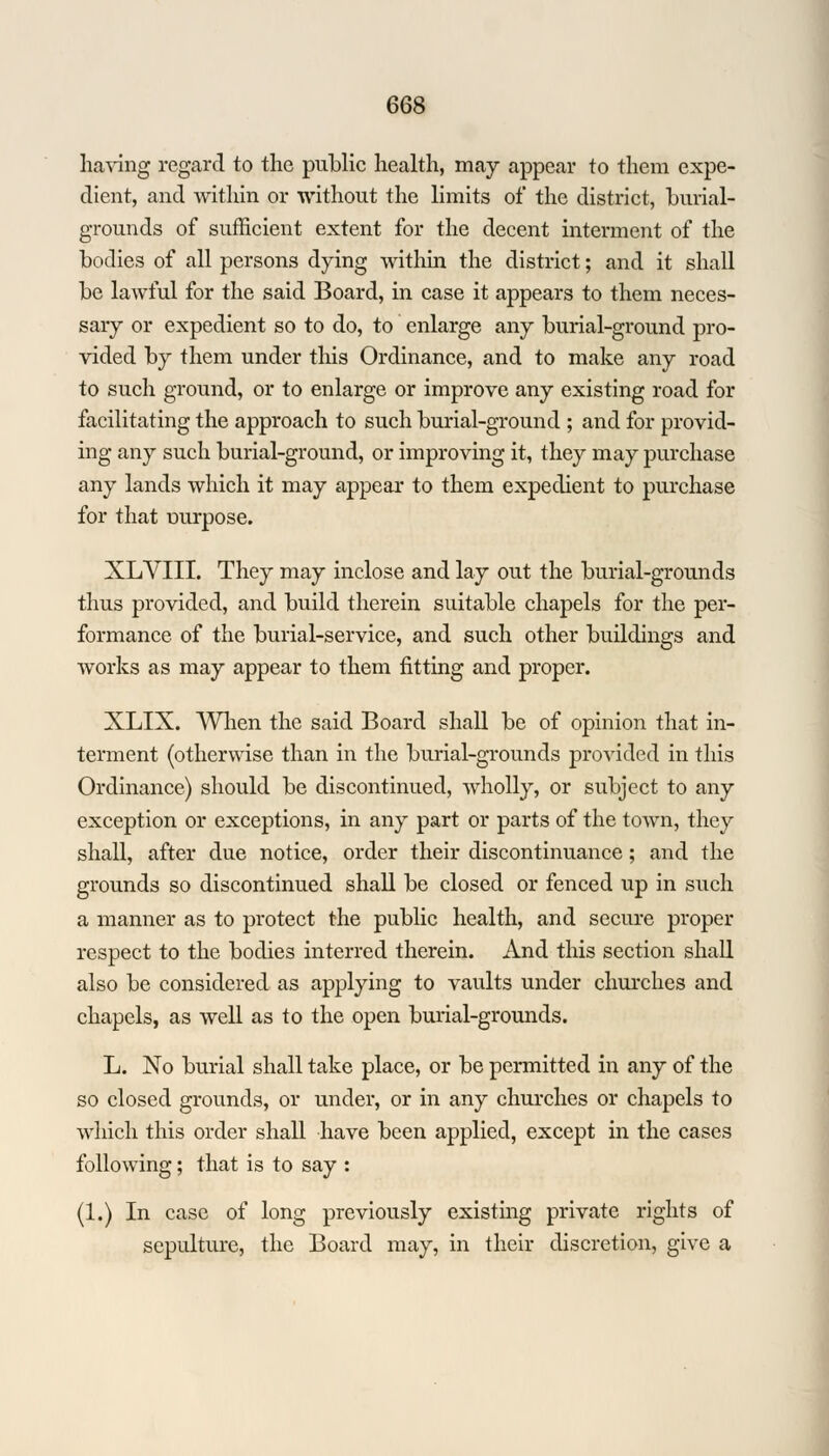having regard to the public health, may appear to them expe- dient, and within or without the limits of the district, burial- grounds of sufficient extent for the decent interment of the bodies of all persons dying within the district; and it shall be lawful for the said Board, in case it appears to them neces- sary or expedient so to do, to enlarge any burial-ground pro- vided by them under this Ordinance, and to make any road to such ground, or to enlarge or improve any existing road for facilitating the approach to such burial-ground ; and for provid- ing any such burial-ground, or improving it, they may purchase any lands which it may appear to them expedient to purchase for that ourpose. XLVIII. They may inclose and lay out the burial-grounds thus provided, and build therein suitable chapels for the per- formance of the burial-service, and such other buildings and works as may appear to them fitting and proper. XLIX. When the said Board shall be of opinion that in- terment (otherwise than in the burial-grounds provided in this Ordinance) should be discontinued, wholly, or subject to any exception or exceptions, in any part or parts of the town, they shall, after due notice, order their discontinuance; and the grounds so discontinued shall be closed or fenced up in such a manner as to protect the public health, and secure proper respect to the bodies interred therein. And this section shall also be considered as applying to vaults under churches and chapels, as well as to the open burial-grounds. L. No burial shall take place, or be permitted in any of the so closed grounds, or under, or in any churches or chapels to which, this order shall have been applied, except in the cases following; that is to say : (1.) In case of long previously existing private rights of sepulture, the Board may, in their discretion, give a