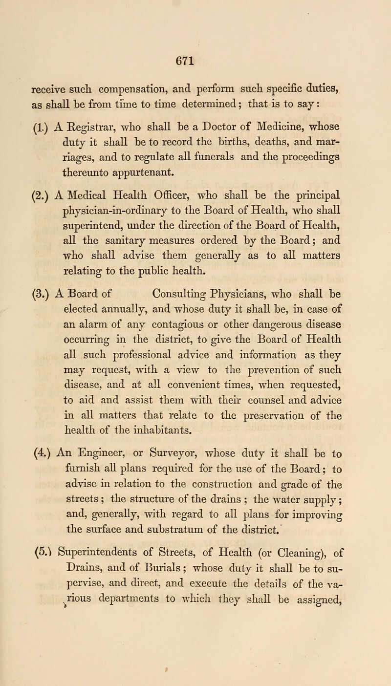 receive such compensation, and perform such specific duties, as shall he from time to time determined; that is to say: (1.) A Registrar, who shall he a Doctor of Medicine, whose duty it shall he to record the hirths, deaths, and mar- riages, and to regulate all funerals and the proceedings thereunto appurtenant. (2.) A Medical Health Officer, who shall he the principal physician-in-ordinary to the Board of Health, who shall superintend, under the direction of the Board of Health, all the sanitary measures ordered hy the Board; and who shall advise them generally as to all matters relating to the public health. (3.) A Board of Consulting Physicians, who shall be elected annually, and whose duty it shall he, in case of an alarm of any contagious or other dangerous disease occurring in the district, to give the Board of Health all such professional advice and information as they may request, with a view to the prevention of such disease, and at all convenient times, when requested, to aid and assist them with their counsel and advice in all matters that relate to the preservation of the health of the inhabitants. (4.) An Engineer, or Surveyor, whose duty it shall he to furnish all plans required for the use of the Board; to advise in relation to the construction and grade of the streets; the structure of the drains ; the water supply; and, generally, with regard to all plans for improving the surface and substratum of the district. (5^ Superintendents of Streets, of Health (or Cleaning), of Drains, and of Burials; whose duty it shall he to su- pervise, and direct, and execute the details of the va- rious departments to which they shall be assigned,