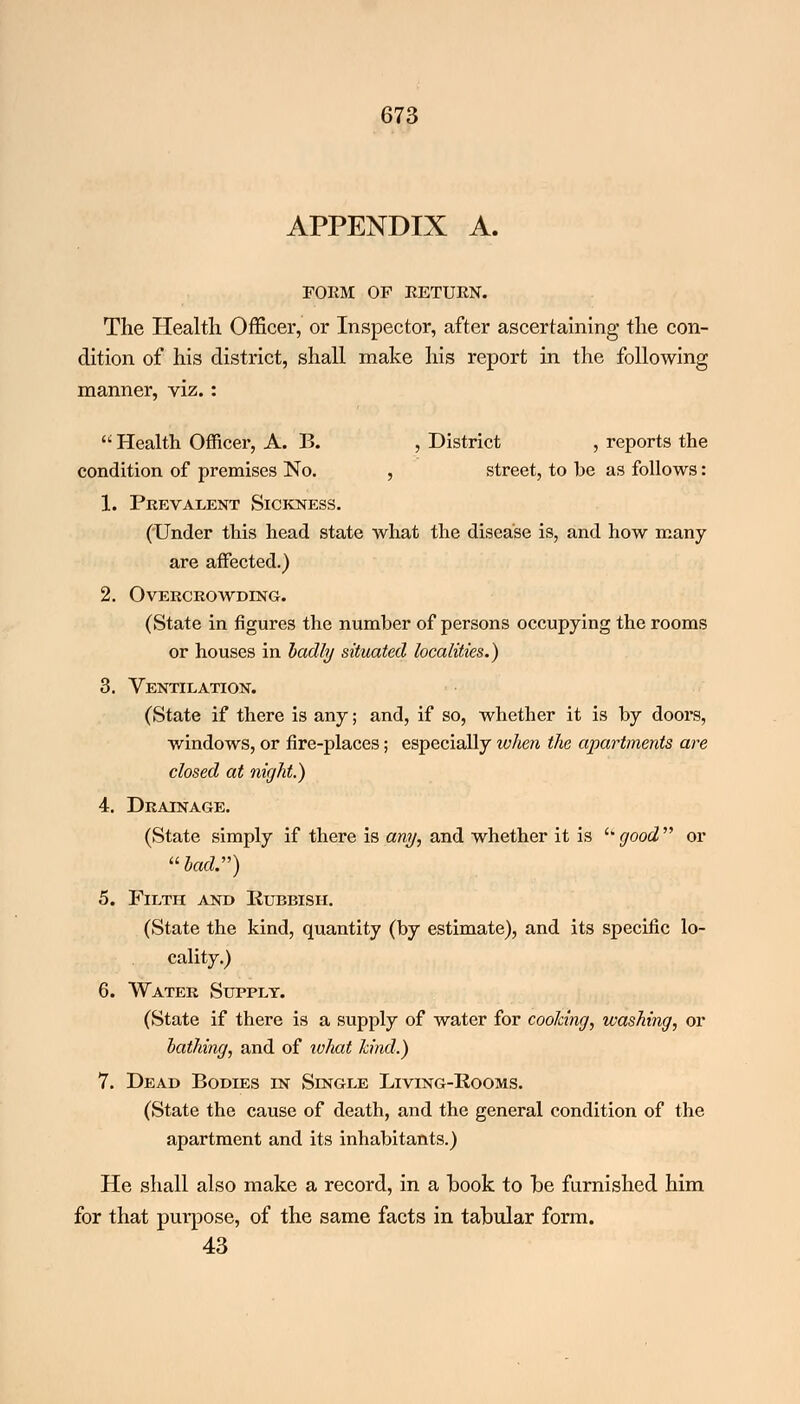APPENDIX A. FORM OF RETURN. The Health Officer, or Inspector, after ascertaining the con- dition of his district, shall make his report in the following manner, viz.:  Health Officer, A. B. , District , reports the condition of premises No. , street, to he as follows: 1. Prevalent Sickness. ('Under this head state what the disease is, and how many are affected.) 2. Overcrowding. (State in figures the number of persons occupying the rooms or houses in badly situated localities.) 3. Ventilation. (State if there is any; and, if so, whether it is by doors, windows, or fire-places; especially when the apartments are closed at night.) 4. Drainage. (State simply if there is any, and whether it is  good  or \'bad.) 5. Filth and Rubbish. (State the kind, quantity (by estimate), and its specific lo- cality.) 6. Water Supply. (State if there is a supply of water for cooking, washing, or bathing, and of what hind.) 7. Dead Bodies in Single Living-Rooms. (State the cause of death, and the general condition of the apartment and its inhabitants.) He shall also make a record, in a book to be furnished him for that purpose, of the same facts in tabular form. 43