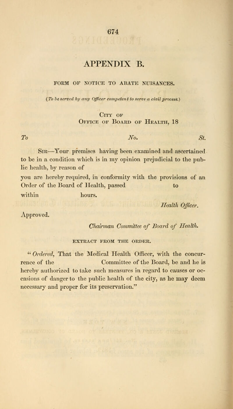 APPENDIX B. FORM OF NOTICE TO ABATE NUISANCES. (To he served by any Officer competent to serve a civil process.) City of Office of Board of Health, 18 To No. St. Sir—Your premises having been examined and ascertained to be in a condition which is in my opinion prejudicial to the pub- lic health, by reason of you are hereby required, in conformity -with the provisions of an Order of the Board of Health, passed to within hours. Health Officer. Approved. Chairman Committee of Board of Health. EXTRACT FROM THE ORDER.  Ordered, That the Medical Health Officer, with the concur- rence of the Committee of the Board, be and he is hereby authorized to take such measures in regard to causes or oc- casions of danger to the public health of the city, as he may deem necessary and proper for its preservation.