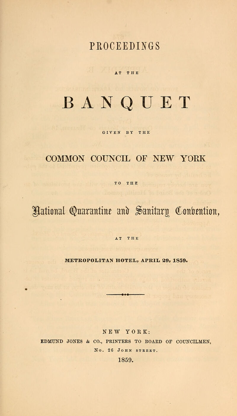 PROCEEDINGS BANQUET GITEN BT THE COMMON COUNCIL OF NEW YORK TO THE Rational %aranfe ani ^anitarj Cflttotimt, AT THE METROPOLITAN HOTEL, APRIL 29, 1859. NEW YORK: EDMUND JONES & CO., PRINTERS TO BOARD OF COUNCILMEN, No. 26 John street. 1859.