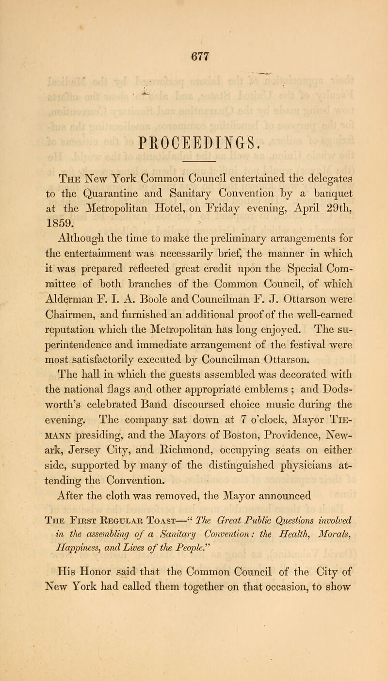 PROCEEDINGS. The New York Common Council entertained the delegates to the Quarantine and Sanitary Convention by a banquet at the Metropolitan Hotel, on Friday evening, April 29th, 1859. Although the time to make the preliminary arrangements for the entertainment was necessarily brief, the manner in which it was prepared reflected great credit upon the Special Com- mittee of both branches of the Common Council, of which Alderman F. I. A. Boole and Councilman F. J. Ottarson were Chairmen, and furnished an additional proof of the well-earned reputation which the Metropolitan has long enjoyed. The su- perintendence and immediate arrangement of the festival were most satisfactorily executed by Councilman Ottarson. The hall in which the guests assembled was decorated with the national flags and other appropriate emblems ; and Dods- worth's celebrated Band discoursed choice music during the evening. The company sat down at 7 o'clock, Mayor TlE- MANN presiding, and the Mayors of Boston, Providence, New- ark, Jersey City, and Richmond, occupying seats on either side, supported by many of the distinguished physicians at- tending the Convention. After the cloth was removed, the Mayor announced The First Regular Toast— The Great Public Questions involved in the assembling of a Sanitary Convention: the Health, Morals, Happiness, and Lives of the Peopled His Honor said that the Common Council of the City of New York had called them together on that occasion, to show