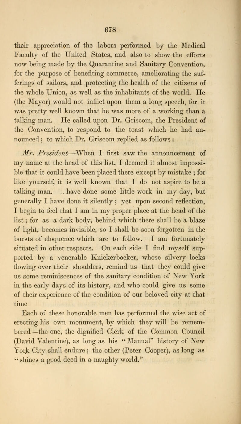their appreciation of the labors performed by the Medical Faculty of the United States, and also to show the efforts now being made by the Quarantine and Sanitary Convention, for the purpose of benefiting commerce, ameliorating the suf- ferings of sailors, and protecting the health of the citizens of the whole Union, as well as the inhabitants of the world. He (the Mayor) would not inflict upon them a long speech, for it was pretty well known that he was more of a working than a talking man. He called upon Dr. Griscom, the President of the Convention, to respond to the toast which he had an- nounced ; to which Dr. Griscom replied as follows : Mr, President—'When I first saw the announcement of my name at the head of this list, I deemed it almost impossi- ble that it could have been placed there except by mistake ; for like yourself, it is well known that I do not aspire to be a talking man. .. have done some little work in my day, but generally I have done it silently ; yet upon second reflection, I begin to feel that I am in my proper place at the head of the list; for as a dark body, behind which there shall be a blaze of light, becomes invisible, so I shall be soon forgotten in the bursts of eloquence which are to follow. I am fortunately situated in other respects. On each side I find myself sup- ported by a venerable Knickerbocker, whose silvery locks flowing over their shoulders, remind us that they could give us some reminiscences of the sanitary condition of New York in the early days of its history, and who could give us some of their experience of the condition of our beloved city at that time Each of these honorable men has performed the wise act of erecting his own monument, by which they will be remem- bered —the one, the dignified Clerk of the Common Council (David Valentine), as long as his  Manual history of New Yorjc City shall endure; the other (Peter Cooper), as long as shines a good deed in a naughty world.