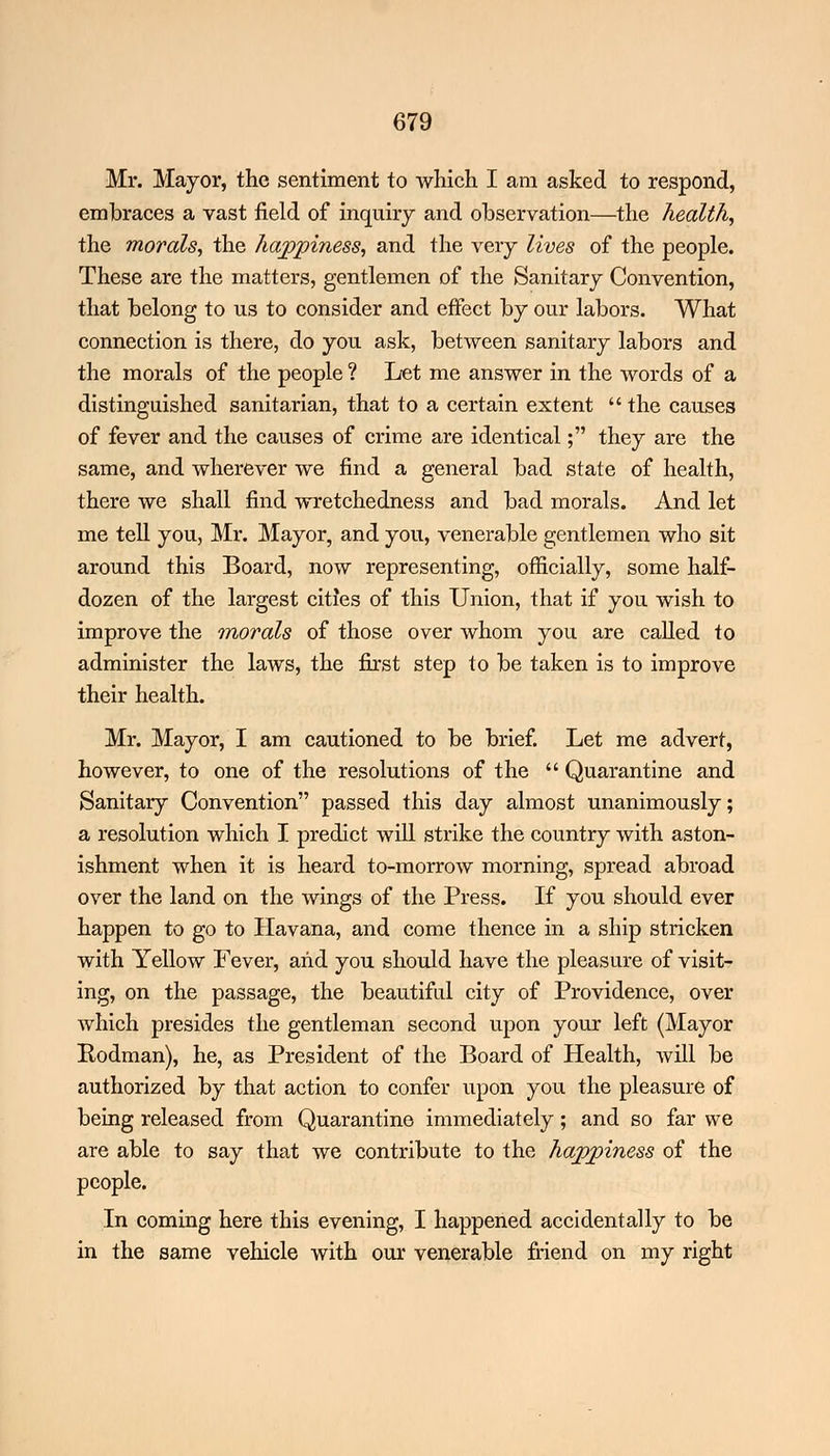Mr. Mayor, the sentiment to which I am asked to respond, embraces a vast field of inquiry and observation—the health, the morals, the happiness, and the very lives of the people. These are the matters, gentlemen of the Sanitary Convention, that belong to us to consider and effect by our labors. What connection is there, do you ask, between sanitary labors and the morals of the people ? Let me answer in the words of a distinguished sanitarian, that to a certain extent  the causes of fever and the causes of crime are identical; they are the same, and wherever we find a general bad state of health, there we shall find wretchedness and bad morals. And let me tell you, Mr. Mayor, and you, venerable gentlemen who sit around this Board, now representing, officially, some half- dozen of the largest cities of this Union, that if you wish to improve the morals of those over whom you are called to administer the laws, the first step to be taken is to improve their health. Mr. Mayor, I am cautioned to be brief. Let me advert, however, to one of the resolutions of the  Quarantine and Sanitary Convention passed this day almost unanimously; a resolution which I predict will strike the country with aston- ishment when it is heard to-morrow morning, spread abroad over the land on the wings of the Press. If you should ever happen to go to Havana, and come thence in a ship stricken with Yellow Fever, and you should have the pleasure of visit- ing, on the passage, the beautiful city of Providence, over which presides the gentleman second upon your left (Mayor Rodman), he, as President of the Board of Health, will be authorized by that action to confer upon you the pleasure of being released from Quarantine immediately; and so far we are able to say that we contribute to the happiness of the people. In coming here this evening, I happened accidentally to be in the same vehicle with our venerable friend on my right