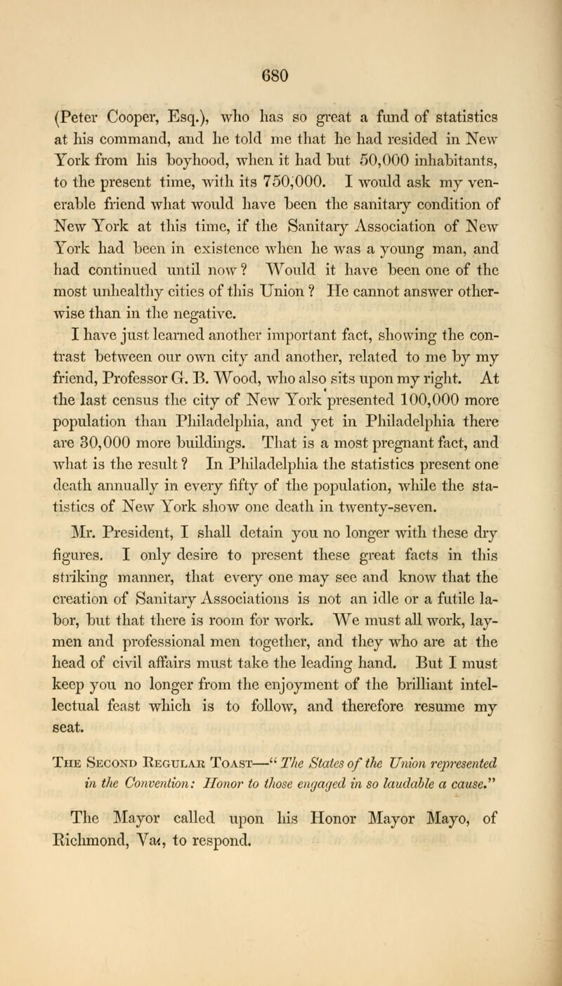 (Peter Cooper, Esq.), who has so great a fund of statistics at his command, and he told me that he had resided in New York from his boyhood, when it had but 50,000 inhabitants, to the present time, with its 750,000. I would ask my ven- erable friend what would have been the sanitary condition of NeAV York at this time, if the Sanitary Association of New York had been in existence when he was a young man, and had continued until now ? Would it have been one of the most unhealthy cities of this Union ? He cannot answer other- wise than in the negative. I have just learned another important fact, showing the con- trast between our own city and another, related to me by my friend, Professor G. B. Wood, who also sits upon my right. At the last census the city of New York presented 100,000 more population than Philadelphia, and yet in Philadelphia there are 30,000 more buildings. That is a most pregnant fact, and what is the result ? In Philadelphia the statistics present one death annually in every fifty of the population, while the sta- tistics of New York show one death in twenty-seven. Mr. President, I shall detain you no longer with these dry figures. I only desire to present these great facts in this striking manner, that eveiy one may see and know that the creation of Sanitary Associations is not an idle or a futile la- bor, but that there is room for work. We must all work, lay- men and professional men together, and they who are at the head of civil affairs must take the leading hand. But I must keep you no longer from the enjoyment of the brilliant intel- lectual feast which is to follow, and therefore resume my seat. The Second Regular Toast— The States of the Union represented in the Convention: Honor to those engaged in so laudable a cause The Mayor called upon his Honor Mayor Mayo, of Richmond, Va<, to respond.