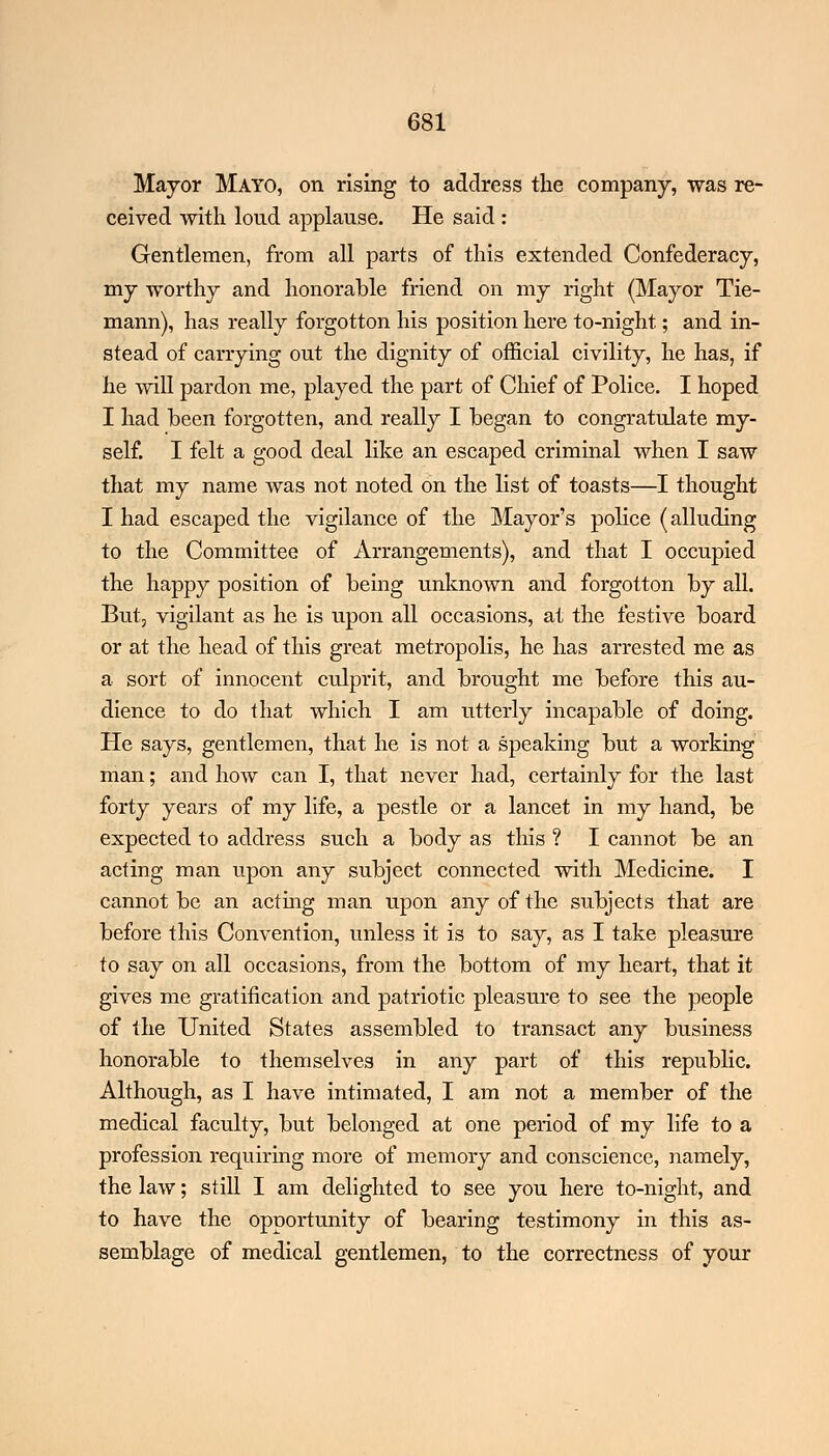 Mayor Mayo, on rising to address the company, was re- ceived with loud applause. He said : Gentlemen, from all parts of this extended Confederacy, my worthy and honorable friend on my right (Mayor Tie- mann), has really forgotten his position here to-night; and in- stead of carrying out the dignity of official civility, he has, if he will pardon me, played the part of Chief of Police. I hoped I had been forgotten, and really I began to congratulate my- self. I felt a good deal like an escaped criminal when I saw that my name was not noted on the list of toasts—I thought I had escaped the vigilance of the Mayor's police (alluding to the Committee of Arrangements), and that I occupied the happy position of being unknown and forgotton by all. But, vigilant as he is upon all occasions, at the festive board or at the head of this great metropolis, he has arrested me as a sort of innocent culprit, and brought me before this au- dience to do that which I am utterly incapable of doing. He says, gentlemen, that he is not a speaking but a working man; and how can I, that never had, certainly for the last forty years of my life, a pestle or a lancet in my hand, be expected to address such a body as this ? I cannot be an acting man upon any subject connected with Medicine. I cannot be an acting man upon any of the subjects that are before this Convention, unless it is to say, as I take pleasure to say on all occasions, from the bottom of my heart, that it gives me gratification and patriotic pleasure to see the people of the United States assembled to transact any business honorable to themselves in any part of this republic. Although, as I have intimated, I am not a member of the medical faculty, but belonged at one period of my life to a profession requiring more of memory and conscience, namely, the law; still I am delighted to see you here to-night, and to have the opportunity of bearing testimony in this as- semblage of medical gentlemen, to the correctness of your