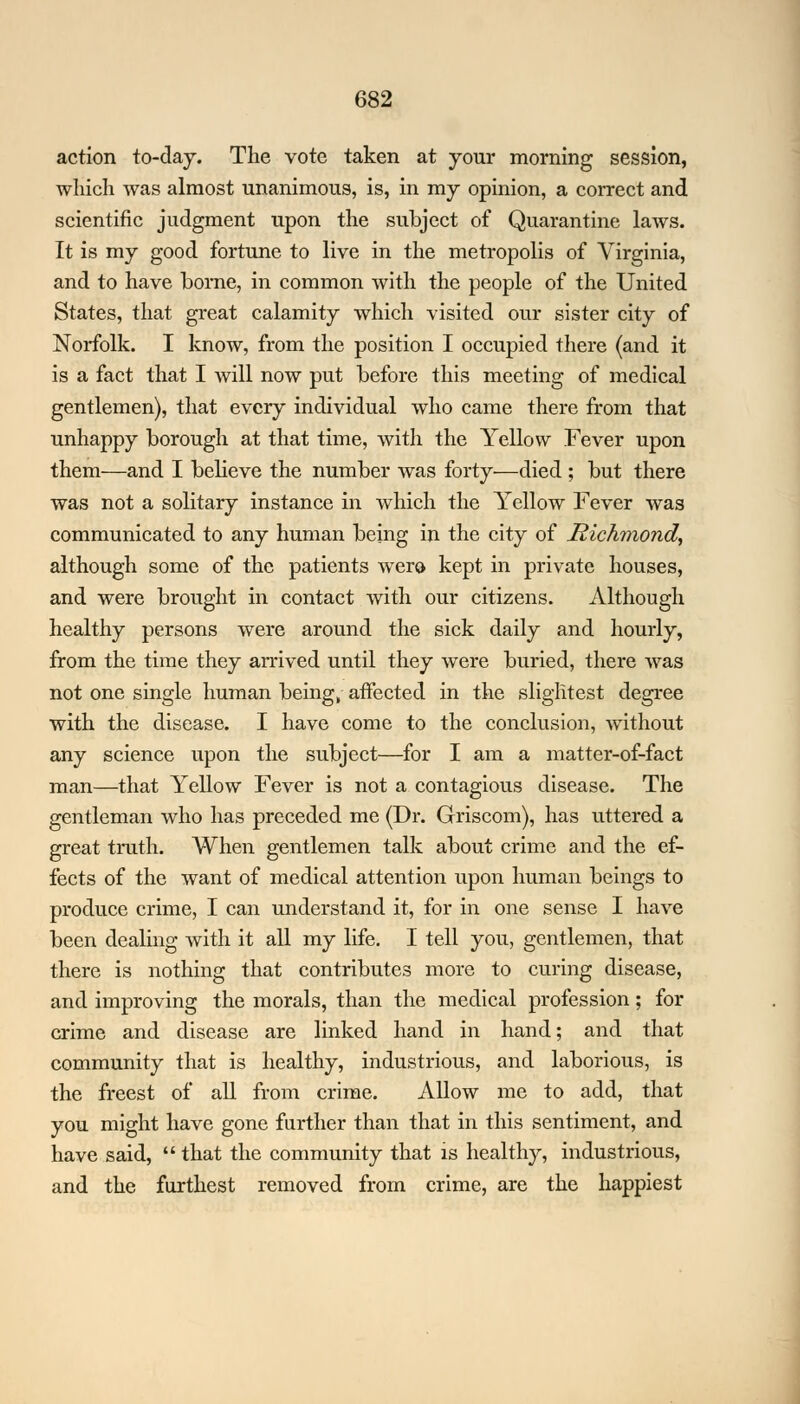 action to-day. The vote taken at your morning session, which was almost unanimous, is, in my opinion, a correct and scientific judgment upon the subject of Quarantine laws. It is my good fortune to live in the metropolis of Virginia, and to have borne, in common with the people of the United States, that great calamity which visited our sister city of Norfolk. I know, from the position I occupied there (and it is a fact that I will now put before this meeting of medical gentlemen), that every individual who came there from that unhappy borough at that time, with the Yellow Fever upon them—and I believe the number was forty—died ; but there was not a solitary instance in which the Yellow Fever was communicated to any human being in the city of Richmond, although some of the patients Avero kept in private houses, and were brought in contact with our citizens. Although healthy persons were around the sick daily and hourly, from the time they arrived until they were buried, there was not one single human being, affected in the slightest degree with the disease. I have come to the conclusion, without any science upon the subject—for I am a matter-of-fact man—that Yellow Fever is not a contagious disease. The gentleman who has preceded me (Dr. Griscom), has uttered a great truth. When gentlemen talk about crime and the ef- fects of the want of medical attention upon human beings to produce crime, I can understand it, for in one sense I have been dealing with it all my life. I tell you, gentlemen, that there is nothing that contributes more to curing disease, and improving the morals, than the medical profession; for crime and disease are linked hand in hand; and that community that is healthy, industrious, and laborious, is the freest of all from crime. Allow me to add, that you might have gone further than that in this sentiment, and have said,  that the community that is healthy, industrious, and the furthest removed from crime, are the happiest