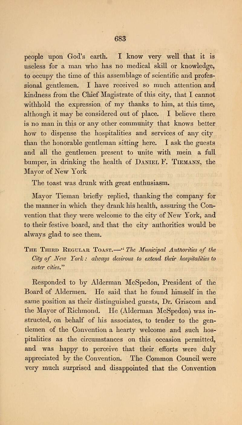 people upon God's earth. I know very well that it is useless for a man who has no medical skill or knowledge, to occupy the time of this assemblage of scientific and profes- sional gentlemen. I have received so much attention and kindness from the Chief Magistrate of this city, that I cannot withhold the expression of my thanks to him, at this time, although it may be considered out of place. I believe there is no man in this or any other community that knows better how to dispense the hospitalities and services of any city than the honorable gentleman sitting here. I ask the guests and all the gentlemen present to unite with mein a full bumper, in drinking the health of Daniel F. Tiemann, the Mayor of New York The toast was drunk with great enthusiasm. Mayor Tieman briefly replied, thanking the company for the manner in which they drank his health, assuring the Con- vention that they were welcome to the city of New York, and to their festive board, and that the city authorities would be always glad to see them. The Third Regular Toast.— The Municipal Authorities of ike City of New York: always desirous to extend their hospitalities to sister cities.'''' Responded to by Alderman McSpedon, President of the Board of Aldermen. He said that he found himself in the same position as their distinguished guests, Dr. Griscom and the Mayor of Richmond. He (Alderman McSpedon) was in- structed, on behalf of his associates, to tender to the gen- tlemen of the Convention a hearty welcome and such hos- pitalities as the circumstances on this occasion permitted, and was happy to perceive that their efforts were duly appreciated by the Convention. The Common Council were very much surprised and disappointed that the Convention