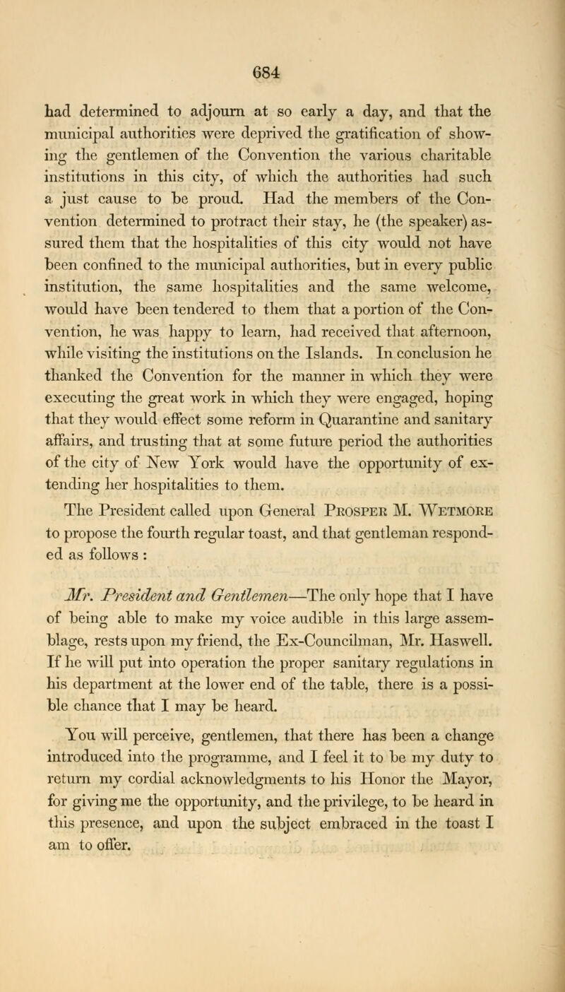had determined to adjourn at so early a day, and that the municipal authorities were deprived the gratification of show- ing the gentlemen of the Convention the various charitable institutions in this city, of which the authorities had such a just cause to be proud. Had the members of the Con- vention determined to protract their stay, he (the speaker) as- sured them that the hospitalities of this city would not have been confined to the municipal authorities, but in every public institution, the same hospitalities and the same welcome, would have been tendered to them that a portion of the Con- vention, he was happy to learn, had received that afternoon, while visiting the institutions on the Islands. In conclusion he thanked the Convention for the manner in which they were executing the great work in which they were engaged, hoping that they would effect some reform in Quarantine and sanitary affairs, and trusting that at some future period the authorities of the city of New York would have the opportunity of ex- tending her hospitalities to them. The President called upon General Prosper M. Wetmore to propose the fourth regular toast, and that gentleman respond- ed as follows: Mr. President and Gentlemen—The only hope that I have of being able to make my voice audible in this large assem- blage, rests upon my friend, the Ex-Councilman, Mr. Haswell. If he will put into operation the proper sanitary regulations in his department at the lower end of the table, there is a possi- ble chance that I may be heard. You will perceive, gentlemen, that there has been a change introduced into the programme, and I feel it to be my duty to return my cordial acknowledgments to his Honor the Mayor, for giving me the opportunity, and the privilege, to be heard in this presence, and upon the subject embraced in the toast I am to offer.