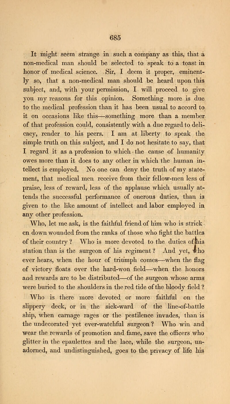 It might seem strange in such a company as this, that a non-medical man should be selected to speak to a toast in honor of medical science. Sir, I deem it proper, eminent- ly so, that a non-medical man should he heard upon this subject, and, with your permission, I will proceed to give you my reasons for this opinion. Something more is due to the medical profession than it has been usual to accord to it on occasions like this—something more than a member of that profession could, consistently with a due regard to deli- cacy, render to his peers. I am at liberty to speak the simple truth on this subject, and I do not hesitate to say, that I regard it as a profession to which • the cause of humanity owes more than it does to any other in which the human in- tellect is employed. No one can deny the truth of my state- ment, that medical men receive from their fellow-men less of praise, less of reward, less of the applause which usually at- tends the successful performance of onerous duties, than is given to the like amount of intellect and labor employed in any other profession. Who, let me ask, is the faithful friend of him who is strick- en down wounded from the ranks of those who fight the battles of their country ? Who is more devoted to the duties of pis station than is the surgeon of his regiment'? And yet, who ever hears, when the hour of triumph comes—when the flag of victory floats over the hard-won field—when the honors and rewards are to be distributed—of the surgeon whose arms were buried to the shoulders in the red tide of the bloody field ? Who is there more devoted or more faithful on the slippery deck, or in the sick-ward of the line-of-battle ship, when carnage rages or the pestilence invades, than is the undecorated yet ever-watchful surgeon ? Who win and wear the rewards of promotion and fame, save the officers who glitter in the epaulettes and the lace, while the surgeon, un- adorned, and undistinguished, goes to the privacy of life his