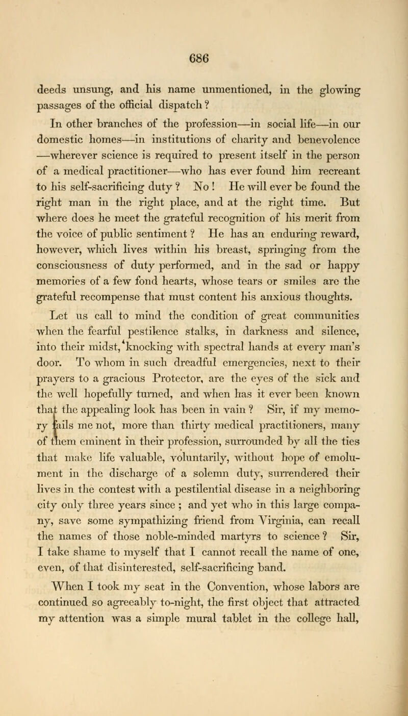 deeds unsung, and his name unmentioned, in the glowing passages of the official dispatch? In other branches of the profession—in social life—in our domestic homes—in institutions of charity and benevolence —wherever science is required to present itself in the person of a medical practitioner—who has ever found him recreant to his self-sacrificing duty ? No ! He will ever be found the right man in the right place, and at the right time. But where does he meet the grateful recognition of his merit from the voice of public sentiment ? He has an enduring reward, however, which lives within his breast, springing from the consciousness of duty performed, and in the sad or happy memories of a few fond hearts, whose tears or smiles are the grateful recompense that must content his anxious thoughts. Let us call to mind the condition of great communities when the fearful pestilence stalks, in darkness and silence, into their midst, knocking with spectral hands at every man's door. To whom in such dreadful emergencies, next to their prayers to a gracious Protector, are the eyes of the sick and the well hopefully turned, and when has it ever been known that the appealing look has been in vain ? Sir, if my memo- ry tails me not, more than thirty medical practitioners, many of tnem eminent in their profession, surrounded by all the ties that make life valuable, voluntarily, without hope of emolu- ment in the discharge of a solemn duty, surrendered their lives in the contest with a pestilential disease in a neighboring city only three years since ; and yet who in this large compa- ny, save some sympathizing friend from Virginia, can recall the names of those noble-minded martyrs to science ? Sir, I take shame to myself that I cannot recall the name of one, even, of that disinterested, self-sacrificing band. When I took my seat in the Convention, whose labors are continued so agreeably to-night, the first object that attracted my attention was a simple mural tablet in the college hall,