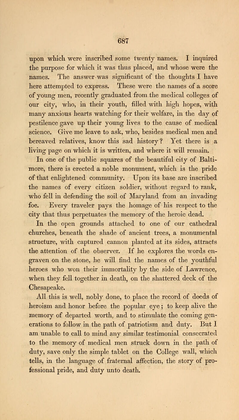upon which were inscribed some twenty names. I inquired the purpose for which it was thus placed, and whose were the names. The answer was significant of the thoughts I have here attempted to express. These were the names of a score of young men, recently graduated from the medical colleges of our city, who, in their youth, filled with high hopes, with many anxious hearts watching for their welfare, in the day of pestilence gave up their young lives to the cause of medical science. Give me leave to ask, who, besides medical men and bereaved relatives, know this sad history ? Yet there is a living page on which it is written, and where it will remain. In one of the public squares of the beautiful city of Balti- more, there is erected a noble monument, which is the pride of that enlightened community. Upon its base are inscribed the names of every citizen soldier, without regard to rank, who fell in defending the soil of Maryland from an invading foe. Every traveler pays the homage of his respect to the city that thus perpetuates the memory of the heroic dead. In the open grounds attached to one of our cathedral churches, beneath the shade of ancient trees, a monumental structure, with captured cannon planted at its sides, attracts the attention of the observer. If he explores the words en- graven on the stone, he will find the names of the youthful heroes who won their immortality by the side of Lawrence, when they fell together in death, on the shattered deck of the Chesapeake. All this is well, nobly done, to place the record of deeds of heroism and honor before the popular eye; to keep alive the memory of departed worth, and to stimulate the coming gen- erations to follow in the path of patriotism and duty. But I am unable to call to mind any similar testimonial consecrated to the memory of medical men struck down in the path of duty, save only the simple tablet on the College wall, which tells, in the language of fraternal affection, the story of pro- fessional pride, and duty unto death.