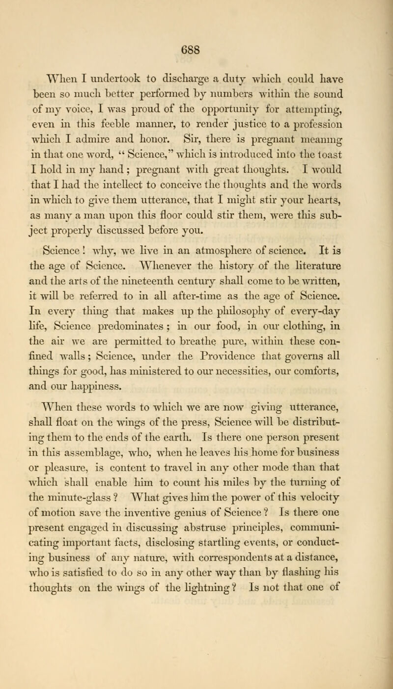 When I undertook to discharge a duty which could have been so much better performed by numbers within the sound of my voice, I was proud of the opportunity for attempting, even in this feeble manner, to render justice to a profession which I admire and honor. Sir, there is pregnant meaning in that one word,  Science,*' which is introduced into the toast I hold in my hand ; pregnant with great thoughts. I would that I had the intellect to conceive the thoughts and the words in which to give them utterance, that I might stir your hearts, as many a man upon this floor could stir them, were this sub- ject properly discussed before you. Science ! why, we live in an atmosphere of science. It is the age of Science. Whenever the history of the literature and the arts of the nineteenth century shall come to be written, it will be referred to in all after-time as the age of Science. In every thing that makes up the philosophy of every-day life, Science predominates ; in our food, in our clothing, in the air we are permitted to breathe pure, within these con- fined walls; Science, under the Providence that governs all things for good, has ministered to our necessities, our comforts, and our happiness. When these words to which we are now giving utterance, shall float on the wings of the press, Science will be distribut- ing them to the ends of the earth. Is there one person present in this assemblage, who, when he leaves his home for business or pleasure, is content to travel in any other mode than that which shall enable him to count his miles by the turning of the minute-glass ? What gives him the power of this velocity of motion save the inventive genius of Science ? Is there one present engaged in discussing abstruse principles, communi- cating important facts, disclosing startling events, or conduct- ing business of any nature, with correspondents at a distance, who is satisfied to do so in any other way than by flashing his thoughts on the wings of the lightning ? Is not that one of
