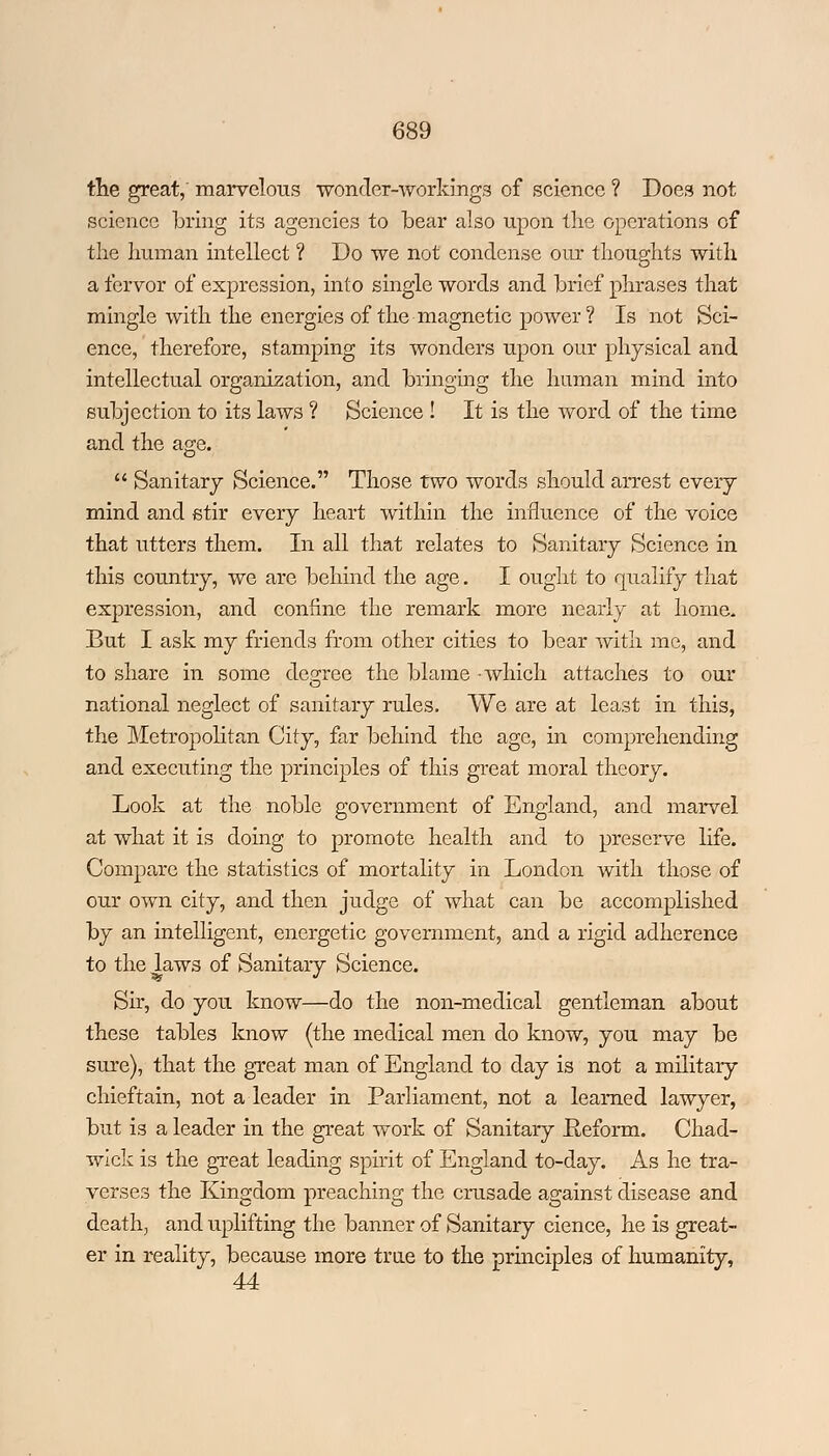 the great,' marvelous wonder-workings of science ? Does not science bring its agencies to bear also upon the operations of the human intellect ? Do we not condense our thoughts with a fervor of expression, into single words and brief phrases that mingle with the energies of the magnetic power? Is not Sci- ence, therefore, stamping its wonders upon our physical and intellectual organization, and bringing the human mind into subjection to its laws ? Science ! It is the word of the time and the age. Sanitary Science. Those two words should arrest every mind and stir every heart within the influence of the voice that utters them. In all that relates to Sanitary Science in this country, we are behind the age. I ought to qualify that expression, and confine the remark more nearly at home. But I ask my friends from other cities to bear with me, and to share in some degree the blame -which attaches to our national neglect of sanitary rules. We are at least in this, the Metropolitan City, far behind the age, in comprehending and executing the principles of this great moral theory. Look at the noble government of England, and marvel at what it is doing to promote health and to preserve life. Compare the statistics of mortality in London with those of our own city, and then judge of what can be accomplished by an intelligent, energetic government, and a rigid adherence to the laws of Sanitary Science. Sir, do you know—do the non-medical gentleman about these tables know (the medical men do know, you may be sure), that the great man of England to day is not a military chieftain, not a leader in Parliament, not a learned lawyer, but is a leader in the great work of Sanitary fteform. Chad- wick is the great leading spirit of England to-day. As he tra- verses the Kingdom preaching the crusade against disease and death, and uplifting the banner of Sanitary cience, he is great- er in reality, because more true to the principles of humanity, 44