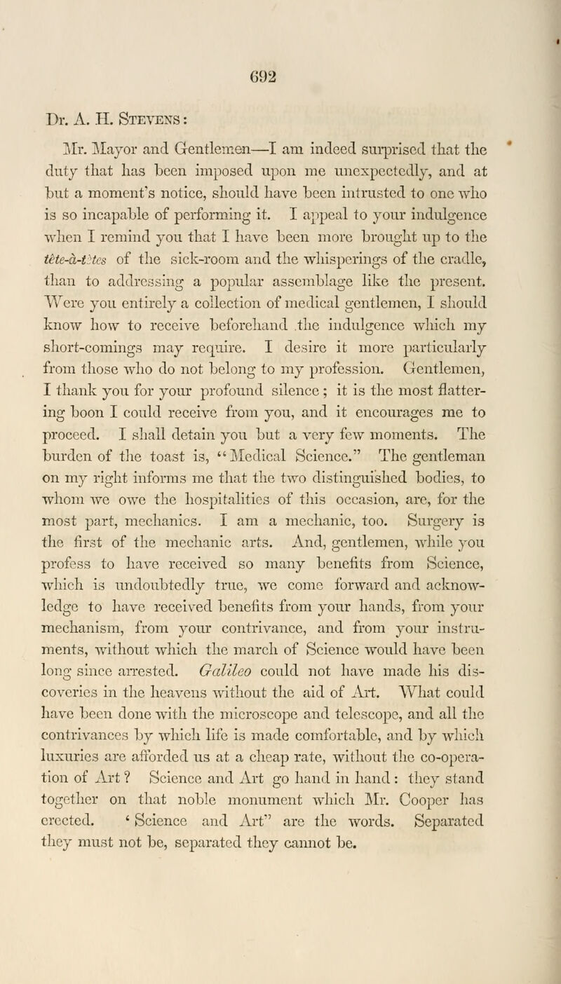 Dr. A. H. Stevens : Mr. Mayor and Gentlemen—I am indeed surprised that the duty that has been imposed upon me unexpectedly, and at but a moment's notice, should have been intrusted to one who is so incapable of performing it. I appeal to your indulgence when I remind you that I have been more brought up to the tHe-a-thcs of the sick-room and the whisperings of the cradle, than to addressing a popular assemblage like the present. Were you entirely a collection of medical gentlemen, I should know how to receive beforehand .the indulgence which my short-comings may require. I desire it more particularly from those who do not belong to my profession. Gentlemen, I thank you for your profound silence ; it is the most flatter- ing boon I could receive from you, and it encourages me to proceed. I shall detain you but a very few moments. The burden of the toast is, Medical Science. The gentleman on my right informs me that the two distinguished bodies, to whom Ave owe the hospitalities of this occasion, are, for the most part, mechanics. I am a mechanic, too. Surgery is the first of the mechanic arts. And, gentlemen, while you profess to have received so many benefits from Science, which is undoubtedly true, we come forward and acknow- ledge to have received benefits from your hands, from your mechanism, from your contrivance, and from your instru- ments, without which the march of Science would have been long since arrested. Galileo could not have made his dis- coveries in the heavens without the aid of Art. What could have been done with the microscope and telescope, and all the contrivances by which life is made comfortable, and by which luxuries are afforded us at a cheap rate, without the co-opera- tion of Art ? Science and Art go hand in hand : they stand together on that noble monument which Mr. Cooper has erected. ' Science and Art are the words. Separated they must not be, separated they cannot be.