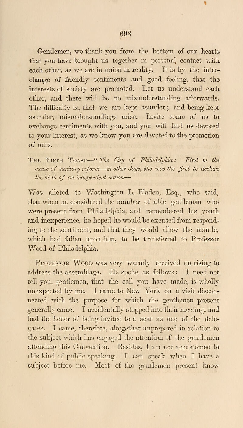 Gentlemen, we thank you. from the lbottom of our hearts that you have brought us together in persona} contact with each other, as we are in union in reality. It is by the inter- change of friendly sentiments and good feeling, that the interests of society are promoted. Let us understand each other, and there will be no misunderstanding afterwards. The difficulty is, that we are kept asunder; and being kept asunder, misunderstandings arise. Invite some of us to exchange sentiments with you, and you will find us devoted to your interest, as we know you are devoted to the promotion of ours. The Fifth Toast— The City of Philadelphia: First in the cause of sanitary reform—in other days, she was the first to declare the birth of an independent nation— Was alloted to Washington L. Bladen, Esq., who said, that when he considered the number of able gentleman who were present from Philadelphia, and remembered his youth and inexperience, he hoped he would be excused from respond- ing to the sentiment, and that they would allow the mantle, which had fallen upon him, to be transferred to Professor Wood of Philadelphia. Professor Wood was very warmly received on rising to address the assemblage. lie spoke as follows : I need not tell you, gentlemen, that the call you have made, is wholly unexpected by me. I came to New York on a visit discon- nected with the purpose for which the gentlemen present generally came, I accidentally stepped into their meeting, and had the honor of being invited to a seat as one of the dele- gates. I came, therefore, altogether unprepared in relation to the subject which has engaged the attention of the gentlemen attending this Convention. Besides, I am not accustomed to this kind of public speaking. I can speak when I have a subject before me. Most of the gentlemen present know