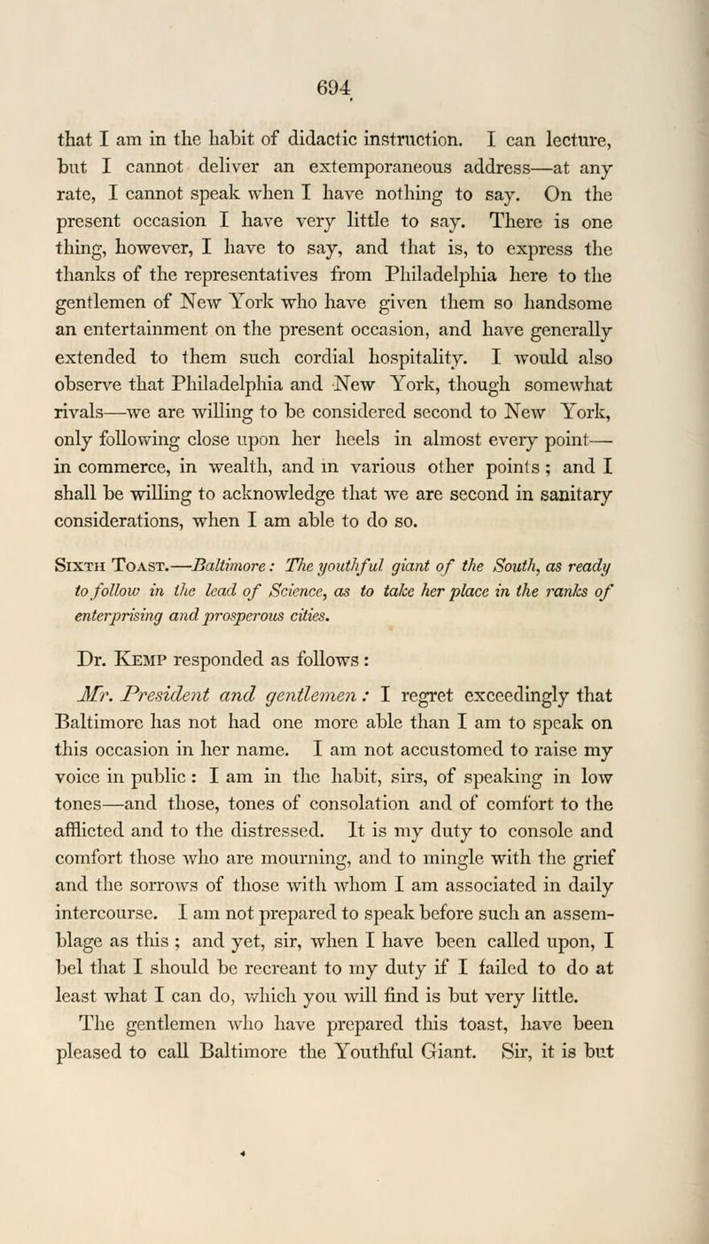 that I am in the habit of didactic instruction. I can lecture, but I cannot deliver an extemporaneous address—at any rate, I cannot speak when I have nothing to say. On the present occasion I have very little to say. There is one thing, however, I have to say, and that is, to express the thanks of the representatives from Philadelphia here to the gentlemen of New York who have given them so handsome an entertainment on the present occasion, and have generally extended to them such cordial hospitality. I would also observe that Philadelphia and New York, though somewhat rivals—we are willing to be considered second to New York, only following close upon her heels in almost every point— in commerce, in wealth, and in various other points; and I shall be willing to acknowledge that we are second in sanitary considerations, when I am able to do so. Sixth Toast.—Baltimore: The youthful giant of the South, as ready to follow in the lead of Science, as to take her place in the i^anks of enterprising and prosperous cities. Dr. Kemp responded as follows : Mr. President and gentlemen : I regret exceedingly that Baltimore has not had one more able than I am to speak on this occasion in her name. I am not accustomed to raise my voice in public: I am in the habit, sirs, of speaking in low tones—and those, tones of consolation and of comfort to the afflicted and to the distressed. It is my duty to console and comfort those who are mourning, and to mingle with the grief and the sorrows of those with whom I am associated in daily intercourse. I am not prepared to speak before such an assem- blage as tins ; and yet, sir, when I have been called upon, I bel that I should be recreant to my duty if I failed to do at least what I can do, which you will find is but very little. The gentlemen who have prepared this toast, have been pleased to call Baltimore the Youthful Giant. Sir, it is but