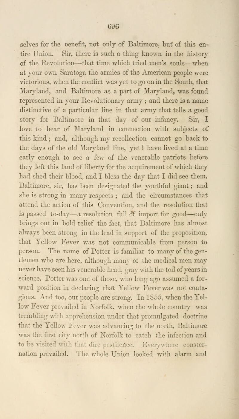 6U6 selves for the Denefit, not only of Baltimore, but of this en- tire Union. Sir, there is such a thing known in the history of the Revolution—that time which tried men's souls—when at jour own Saratoga the armies of the American people were victorious, when the conflict was yet to go on in the South, that Maryland, and Baltimore as a part of Maryland, was found represented in your Revolutionary army ; and there is a name distinctive of a particular line in that army that tells a good story for Baltimore in that day of our infancy. Sir, I love to hear of Maryland in connection with subjects of this kind ; and, although my recollection cannot go back to the days of the old Maryland line, yet I have lived at a time early enough to see a few of the venerable patriots before they left this land of liberty for the acquirement of which they had shed their blood, and I bless the day that I did see them. Baltimore, sir, has been designated the youthful giant; and she is strong in many respects ; and the circumstances that attend the action of this Convention, and the resolution that is passed to-day—a resolution full of import for good—only brings out in bold relief the fact, that Baltimore has almost always been strong in the lead in support of the proposition, that Yellow Fever was not communicable from person to person. The name of Potter is familiar to many of the gen- tlemen who are here, although many ot the medical men may never have seen his venerable head, gray with the toil of years in science. Potter was one of those, who long ago assumed a for- ward position in declaring that Yellow Fever was not conta- gious. And too, our people are strong. In 1855, when the Yel- low Fever prevailed in Norfolk, when the whole country was trembling with apprehension under that promulgated doctrine that the Yellow Fever was advancing to the north, Baltimore was the first city north of Norfolk to catch the infection and to be visited with that dire pestilence. Everywhere conster- nation prevailed. The whole Union looked with alarm and