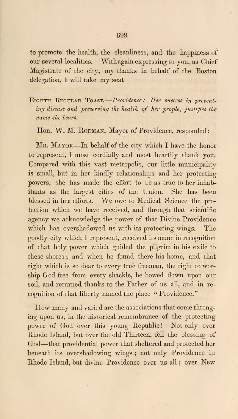 to promote the health, the cleanliness, and the happiness of our several localities. With again expressing to you, as Chief Magistrate of the city, my thanks in behalf of the Boston delegation, I will take my seat Eighth Regular Toast.—Providence: Her success in prevent- ing disease and preserving the health of her people, justifies the name she bears. Hon. W. M. Rodman, Mayor of Providence, responded: Mr. Mayor—In behalf of the city which I have the honor to represent, I most cordially and most heartily thank you. Compared with this vast metropolis, our little municipality is small, but in her kindly relationships and her protecting powers, she has made the effort to be as true to her inhab- itants as the largest cities of the Union. She has been blessed in her efforts. We owe to Medical Science the pro- tection which we have received, and through that scientific agency we acknowledge the power of that Divine Providence which has overshadowed us with its protecting wings. The goodly city which I represent, received its name in recognition of that holy power which guided the pilgrim in his exile to these shores ; and when he found there his home, and that right which is so dear to every true freeman, the right to wor- ship God free from every shackle, he bowed down upon our soil, and returned thanks to the Father of us all, and in re- cognition of that liberty named the place Providence. How many and varied are the associations that come throng- ing upon us, in the historical remembrance of the protecting power of God over this young Republic! Not only over Rhode Island, but over the old Thirteen, fell the blessing of God—that providential power that sheltered and protected her beneath its overshadowing wings ; not only Providence in Rhode Island, but divine Providence over us all; over New