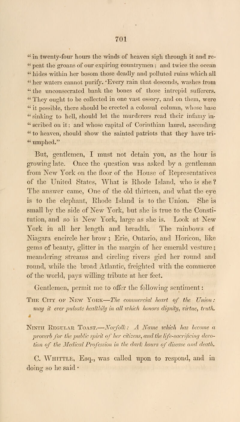  in twenty-four hours the winds of heaven sigh through it and rc-  peat the groans of our expiring countrymen ; and twice the ocean  hides within her bosom those deadly and polluted ruins which all  her waters cannot purify. 'Every rain that descends, washes from  the unconsecrated bank the bones of those intrepid sufferers.  They ought to be collected in one vast ossory, and on them, were  it possible, there should be erected a colossal column, whose base  sinking to hell, should let the murderers read their infamy in-  scribed on it; and whose capital of Corinthian laurel, ascending  to heaven, should show the sainted patriots that they have tri-  umphed. But, gentlemen, I must not detain you, as the hour is growing late. Once the question was asked by a gentleman from New York on the floor of the House of Representatives of the United States, What is Ehode Island, who is she ? The answer came, One of the old thirteen, and what the eye is to the elephant, Rhode Island is to the Union. She is small by the side of New York, but she is true to the Consti- tution, and so is New York, large as she is. Look at New York in all her length and breadth. The rainbows of Niagara encircle her brow ; Erie, Ontario, and IToricon, like gems of beauty, glitter in the margin of her emerald vesture; meandering streams and circling rivers gird her round and round, while the broad Atlantic, freighted with the commerce of the world, pays willing tribute at her feet. Gentlemen, permit me to offer the following sentiment: The City of New York—The commercial heart of the Union: may it ever pulsate healthily in all which honors dignity, virtue, truth. Ninth Regular Toast.—Norfolk: A Name tohich has become a proverb for the public spirit of her citizens, and the life-sacrificing devo- tion of the Medical Profession in the dark hours of disease and death. C. Whittle, Esq., was called upon to respond, and in doing so he said •
