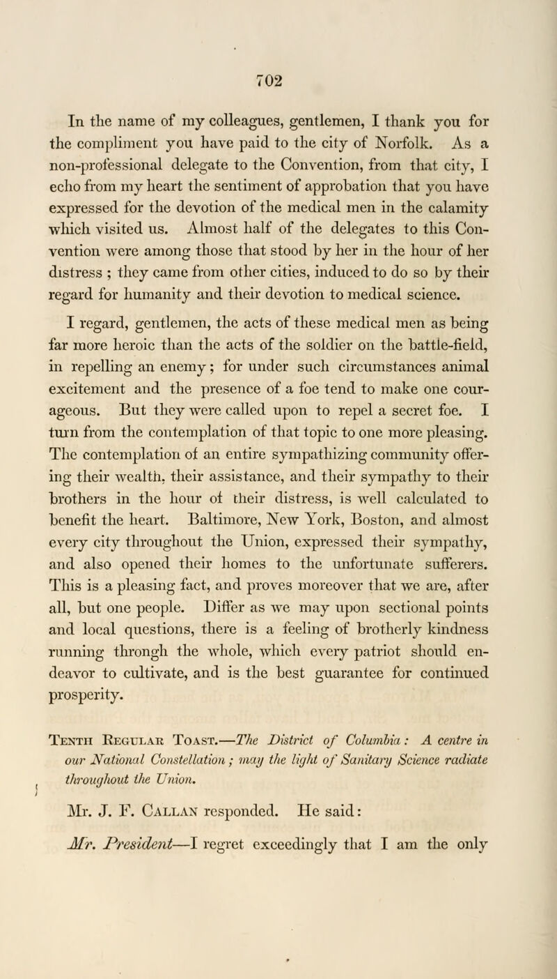 In the name of my colleagues, gentlemen, I thank you for the compliment you have paid to the city of Norfolk. As a non-professional delegate to the Convention, from that city, I echo from my heart the sentiment of approbation that you have expressed for the devotion of the medical men in the calamity which visited us. Almost half of the delegates to this Con- vention were among those that stood by her in the hour of her distress ; they came from other cities, induced to do so by their regard for humanity and their devotion to medical science. I regard, gentlemen, the acts of these medical men as being far more heroic than the acts of the soldier on the battle-field, in repelling an enemy; for under such circumstances animal excitement and the presence of a foe tend to make one cour- ageous. But they were called upon to repel a secret foe. I turn from the contemplation of that topic to one more pleasing. The contemplation of an entire sympathizing community offer- ing their wealth, their assistance, and their sympathy to their brothers in the hour of their distress, is well calculated to benefit the heart. Baltimore, New York, Boston, and almost every city throughout the Union, expressed their sympathy, and also opened their homes to the unfortunate sufferers. This is a pleasing fact, and proves moreover that we are, after all, but one people. Differ as we may upon sectional points and local questions, there is a feeling of brotherly kindness running throngh the whole, which every patriot should en- deavor to cultivate, and is the best guarantee for continued prosperity. TENTn Regular Toast.—The District of Columbia: A centre in our National Constellation; may the light of Sanitary Science radiate throughout the Union. Mr. J. F. Callan responded. He said: Mr. President—I regret exceedingly that I am the only