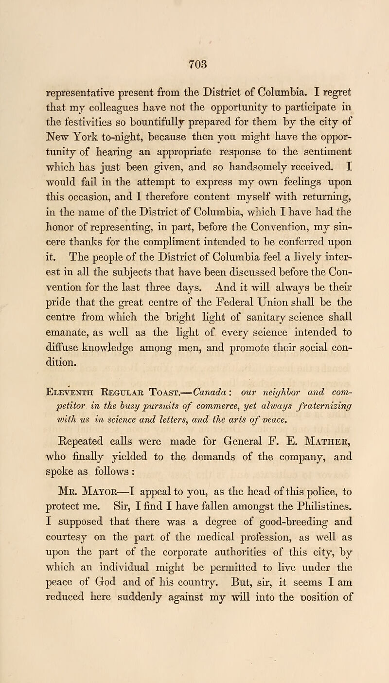representative present from the District of Columbia. I regret that my colleagues have not the opportunity to participate in the festivities so bountifully prepared for them by the city of New York to-night, because then you might have the oppor- tunity of hearing an appropriate response to the sentiment which has just been given, and so handsomely received. I would fail in the attempt to express my own feelings upon this occasion, and I therefore content myself with returning, in the name of the District of Columbia, which I have had the honor of representing, in part, before the Convention, my sin- cere thanks for the compliment intended to be conferred upon it. The people of the District of Columbia feel a lively inter- est in all the subjects that have been discussed before the Con- vention for the last three days. And it will always be their pride that the great centre of the Federal Union shall be the centre from which the bright light of sanitary science shall emanate, as well as the light of every science intended to diffuse knowledge among men, and promote their social con- dition. Eleventh Regular Toast.—Canada: our neighbor and com- petitor in the busy pursuits of commerce, yet always fraternizing with us in science and letters, and the arts of veace. Repeated calls were made for General F. E. Mather, who finally yielded to the demands of the company, and spoke as follows: Me. Mayor—I appeal to you, as the head of this police, to protect me. Sir, I find I have fallen amongst the Philistines. I supposed that there was a degree of good-breeding and courtesy on the part of the medical profession, as well as upon the part of the corporate authorities of this city, by which an individual might be permitted to live under the peace of God and of his country. But, sir, it seems I am reduced here suddenly against my will into the position of