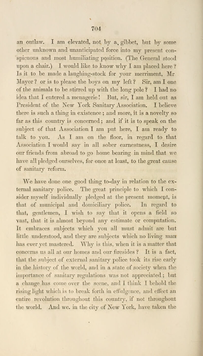 nn outlaw. I am elevated, not by a, gibbet, but by some other unknown and unanticipated force into my present con- spicuous and most humiliating position. (The General stood upon a chair.) I would like to know why I am placed here ? Is it to be made a laughing-stock for your merriment, Mi- Mayor ? or is to please the boys on my left ? Sir, am I one of the animals to be stirred up with the long pole ? I had no idea that I entered a menagerie! But, sir, I am held out as President of the New York Sanitary Association. I believe there is such a thing in existence ; and more, it is a novelty so far as this country is concerned; and if it is to speak on the subject of that Association I am put here, I am ready to talk to you. As I am on the floor, in regard to that Association I would say in all sober earnestness, I desire, our friends from abroad to go home bearing in mind that we have all pledged ourselves, for once at least, to the great cause of sanitary reform. We have done one good thing to-day in relation to the ex- ternal sanitary police. The great principle to which I con- sider myself individually pledged at the present moment, is that of municipal and domiciliary police. In regard to that, gentlemen, I wish to say that it opens a field so vast, that it is almost beyond any estimate or computation. It embraces subjects which you all must admit arc but little understood, and they are subjects which no living man has ever yet mastered. Why is this, when it is a matter that concerns us all at our homes and our firesides ? It is a fact, that the subject of external sanitary police took its rise early in the history of the world, and in a state of society when the importance of sanitary regulations was not appreciated; but a change has come over the scene, and I think I behold the rising light which is to break forth in effulgence, and effect an entire revolution throughout this country, if not throughout the world. And we. in the city of New York, have taken the