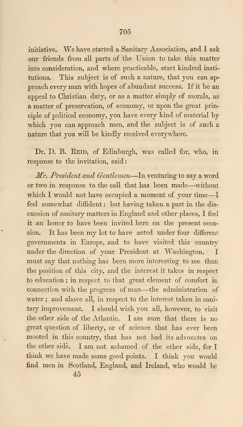 initiative. We have started a Sanitary Association, and I ask our friends from all parts of the Union to take this matter into consideration, and where practicable, start kindred insti- tutions. This subject is of such a nature, that you can ap- proach every man with hopes of abundant success. If it be an appeal to Christian duty, or as a matter simply of morals, as a matter of preservation, of economy, or upon the great prin- ciple of political economy, you have every kind of material by which you can approach men, and the subject is of such a nature that you will be kindly received everywhere. Dr. D. B. Reid, of Edinburgh, was called for, who, in response to the invitation, said: Mr. President and Gentlemen—In venturing to say a word or two in response to the call that has been made—without which I would not have occupied a moment of your time—I feel somewhat diffident: but having taken a part in the dis- cussion of sanitaiy matters in England and other places, I feel it an honor to have been invited here on the present occa- sion. It has been my lot to have acted under four different governments in Europe, and to have visited this country under the direction of your President at Washington. I must say that nothing has been more interesting to me than the position of this city, and the interest it takes in respect to education; in respect to that great element of comfort in connection with the progress of man—the administration of water ; and above all, in respect to the interest taken in sani- tary improvement. I should wish you all, however, to visit the other side of the Atlantic. I am sure that there is no great question of liberty, or of science that has ever been mooted in this country, that has not had its advocates on the other side. I am not ashamed of the other side, for I think we have made some good points. I think you would find men in Scotland, England, and Ireland, who would be 45
