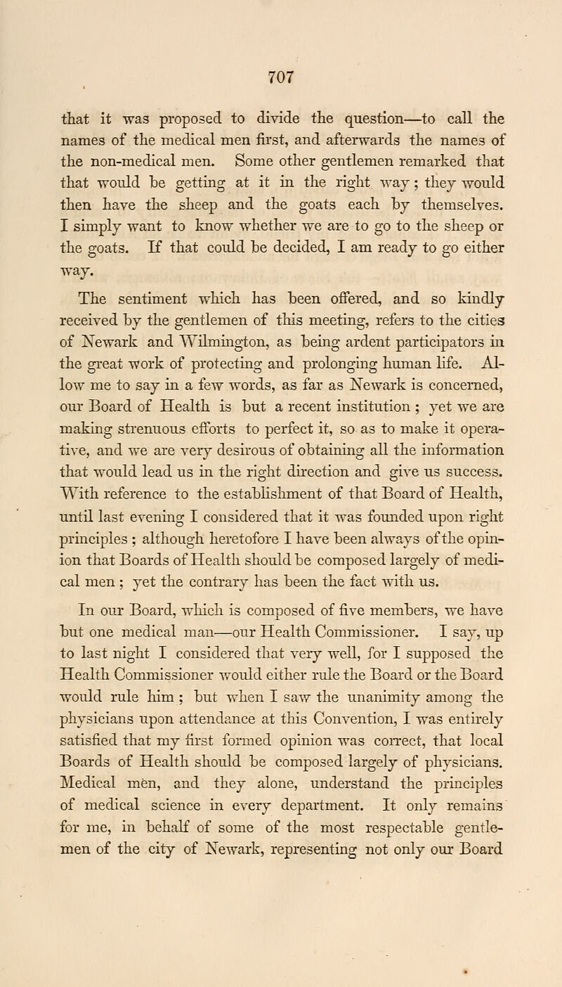 that it was proposed to divide the question—to call the names of the medical men first, and afterwards the name3 of the non-medical men. Some other gentlemen remarked that that would he getting at it in the right way; they would then have the sheep and the goats each by themselves. I simply want to know whether we are to go to the sheep or the goats. If that could he decided, I am ready to go either way. The sentiment which has been offered, and so kindly received by the gentlemen of this meeting, refers to the cities of Newark and Wilmington, as being ardent participators in the great work of protecting and prolonging human life. Al- low me to say in a few words, as far as Newark is concerned, our Board of Health is but a recent institution ; yet we are making strenuous efforts to perfect it, so as to make it opera- tive, and we are very desirous of obtaining all the information that would lead us in the right direction and give us success. With reference to the establishment of that Board of Health, until last evening I considered that it was founded upon right principles ; although heretofore I have been always of the opin- ion that Boards of Health should be composed largely of medi- cal men ; yet the contrary has been the fact with us. In our Board, which is composed of five members, we have but one medical man—our Health Commissioner. I say, up to last night I considered that very well, for I supposed the Health Commissioner would either rule the Board or the Board would rule him ; but when I saw the unanimity among the physicians upon attendance at this Convention, I was entirely satisfied that my first formed opinion was correct, that local Boards of Health should be composed largely of physicians. Medical men, and they alone, understand the principles of medical science in every department. It only remains for me, in behalf of some of the most respectable gentle- men of the city of Newark, representing not only our Board