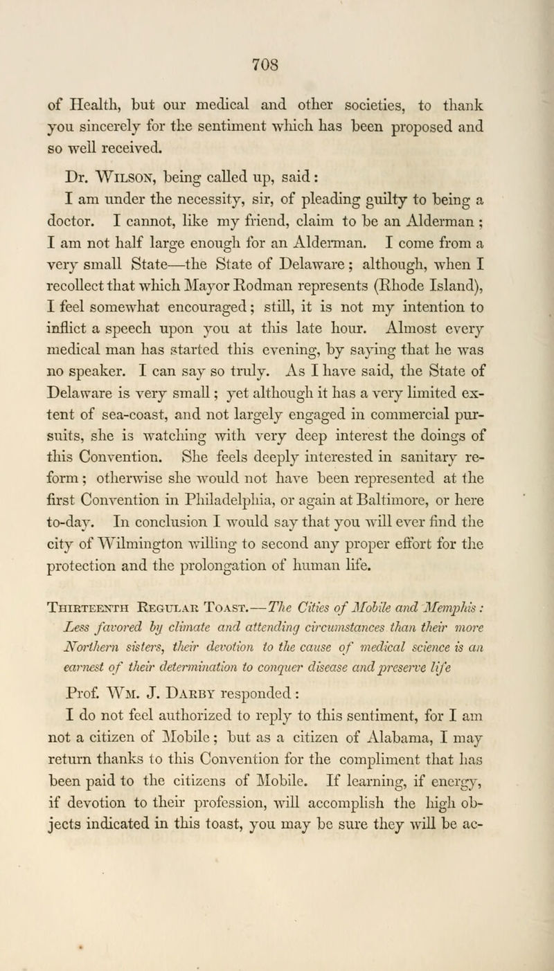 of Health, but our medical and other societies, to thank you sincerely for the sentiment which has been proposed and so well received. Dr. Wilson, being called up, said : I am under the necessity, sir, of pleading guilty to being a doctor. I cannot, like my friend, claim to be an Alderman ; I am not half large enough for an Alderman. I come from a very small State—the State of Delaware ; although, when I recollect that which Mayor Rodman represents (Rhode Island), I feel somewhat encouraged; still, it is not my intention to inflict a speech upon you at this late hour. Almost every medical man has started this evening, by saying that he was no speaker. I can say so truly. As I have said, the State of Delaware is very small; yet although it has a very limited ex- tent of sea-coast, and not largely engaged in commercial pur- suits, she is watching with very deep interest the doings of this Convention. She feels deeply interested in sanitary re- form ; otherwise she would not have been represented at the first Convention in Philadelphia, or again at Baltimore, or here to-day. In conclusion I would say that you will ever find the city of Wilmington willing to second any proper effort for the protection and the prolongation of human life. Thirteenth Regular Toast.—The Cities of Mobile and Memphis : Less favored by climate and attending circumstances than their more Northern sisters, their devotion to the cause of medical science is an earnest of their determination to conquer disease and preserve life Prof. Wm. J. Darby responded: I do not feel authorized to reply to this sentiment, for I am not a citizen of Mobile; but as a citizen of Alabama, I may return thanks to this Convention for the compliment that has been paid to the citizens of Mobile. If learning, if energy, if devotion to their profession, will accomplish the high ob- jects indicated in this toast, you may be sure they will be ac-