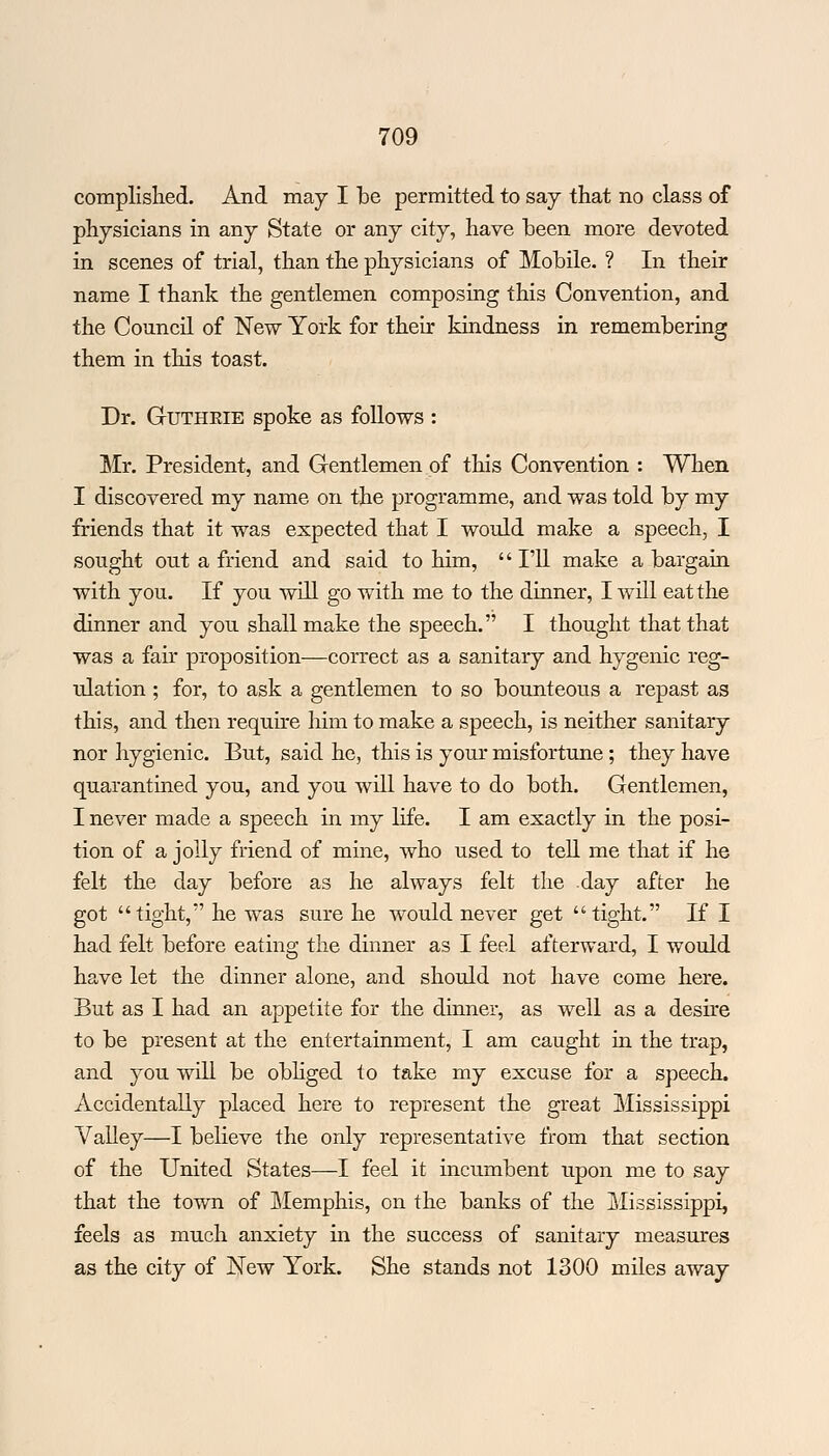 complished. And may I be permitted to say that no class of physicians in any State or any city, have been more devoted in scenes of trial, than the physicians of Mobile. ? In their name I thank the gentlemen composing this Convention, and the Council of New York for their kindness in remembering them in this toast. Dr. Gutheie spoke as follows : Mr. President, and Gentlemen of this Convention : When I discovered my name on the programme, and was told by my friends that it was expected that I would make a speech, I sought out a friend and said to him,  I'll make a bargain with you. If you will go with me to the dinner, I will eat the dinner and you shall make the speech. I thought that that was a fair proposition—correct as a sanitary and hygenic reg- ulation ; for, to ask a gentlemen to so bounteous a repast as this, and then require him to make a speech, is neither sanitary nor hygienic. But, said he, this is your misfortune; they have quarantined you, and you will have to do both. Gentlemen, I never made a speech in my life. I am exactly in the posi- tion of a jolly friend of mine, who used to tell me that if he felt the day before as he always felt the -day after he got tight, he was sure he would never get tight. If I had felt before eating the dinner as I feel afterward, I would have let the dinner alone, and should not have come here. But as I had an appetite for the dinner, as well as a desire to be present at the entertainment, I am caught in the trap, and you will be obliged to take my excuse for a speech. Accidentally placed here to represent the great Mississippi Valley—I believe the only representative from that section of the United States—I feel it incumbent upon me to say that the town of Memphis, on the banks of the Mississippi, feels as much anxiety in the success of sanitary measures as the city of New York. She stands not 1300 miles away