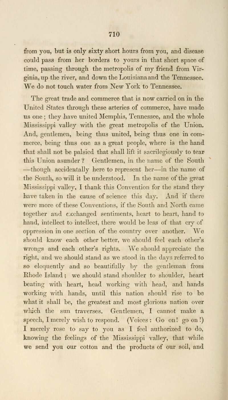 from you, but is only sixty short hours from you, and disease could pass from her borders to yours in that short space of time, passing through the metropolis of my friend from Vir- ginia, up the river, and down the Louisiana and the Tennessee. We do not touch water from New York to Tennessee. The great trade and commerce that is now carried on in the United States through these arteries of commerce, have made us one ; they have united Memphis, Tennessee, and the whole Mississippi valley with the great metropolis of the Union. And, gentlemen, being thus united, being thus one in com- merce, being thus one as a great people, where is the hand that shall not be palsied that shall lift it sacrilegiously to tear this Union asunder ? Gentlemen, in the name of the South —though accidentally here to represent her—in the name of the South, so will it be understood. In the name of the great Mississippi valley, I thank this Convention for the stand they have taken in the cause of science this day. And if there were more of these Conventions, if the South and North came together and exchanged sentiments, heart to heart, hand to hand, intellect to intellect, there would be less of that cry of oppression in one section of the country over another. We should know each other better, we should feel each others wrongs and each other's rights. We should appreciate the right, and we should stand as we stood in the days referred, to so eloquently and so beautifully by the gentleman from Rhode Island ; we should stand shoulder to shoulder, heart beating with heart, head working with head, and hands working with hands, until this nation should rise to be what it shall be, the greatest and most glorious nation over wliieh the sun traverses. Gentlemen, I cannot make a speech, I merely wish to respond. (Voices: Go on! goon!) I merely rose to say to you as I feel authorized to do, knowing the feelings of the Mississippi valley, that while we send you our cotton and the products of our soil, and