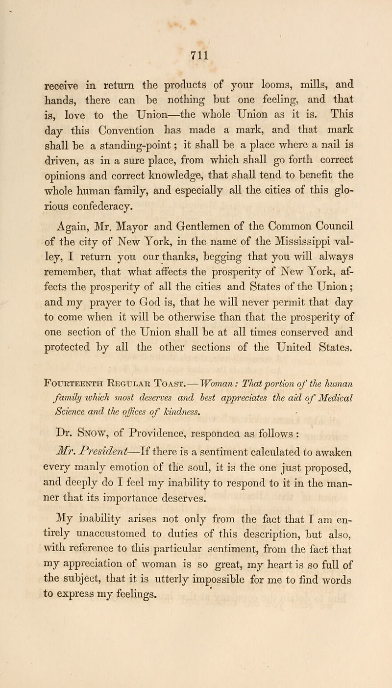 receive in return the products of jour looms, mills, and hands, there can be nothing hut one feeling, and that is, love to the Union—the whole Union as it is. This day this Convention has made a mark, and that mark shall be a standing-point; it shall be a place where a nail is driven, as in a sure place, from which shall go forth correct opinions and correct knowledge, that shall tend to benefit the whole human family, and especially all the cities of this glo- rious confederacy. Again, Mr. Mayor and Gentlemen of the Common Council of the city of New York, in the name of the Mississippi val- ley, I return you our thanks, begging that you will always remember, that what affects the prosperity of New York, af- fects the prosperity of all the cities and States of the Union; and my prayer to God is, that he will never permit that day to come when it will be otherwise than that the prosperity of one section of the Union shall be at all times conserved and protected by all the other sections of the United States. Fourteenth Regular Toast.— Woman: That portion of the human family which most deserves and best appreciates the aid of Medical Science and the offices of kindness. Dr. Snow, of Providence, responded as follows : Mr. President—If there is a sentiment calculated to awaken every manly emotion of the soul, it is the one just proposed, and deeply do I feel my inability to respond to it in the man- ner that its importance deserves. My inability arises not only from the fact that I am en- tirely unaccustomed to duties of this description, but also, with reference to this particular sentiment, from the fact that my appreciation of woman is so great, my heart is so full of the subject, that it is utterly impossible for me to find words to express my feelings.