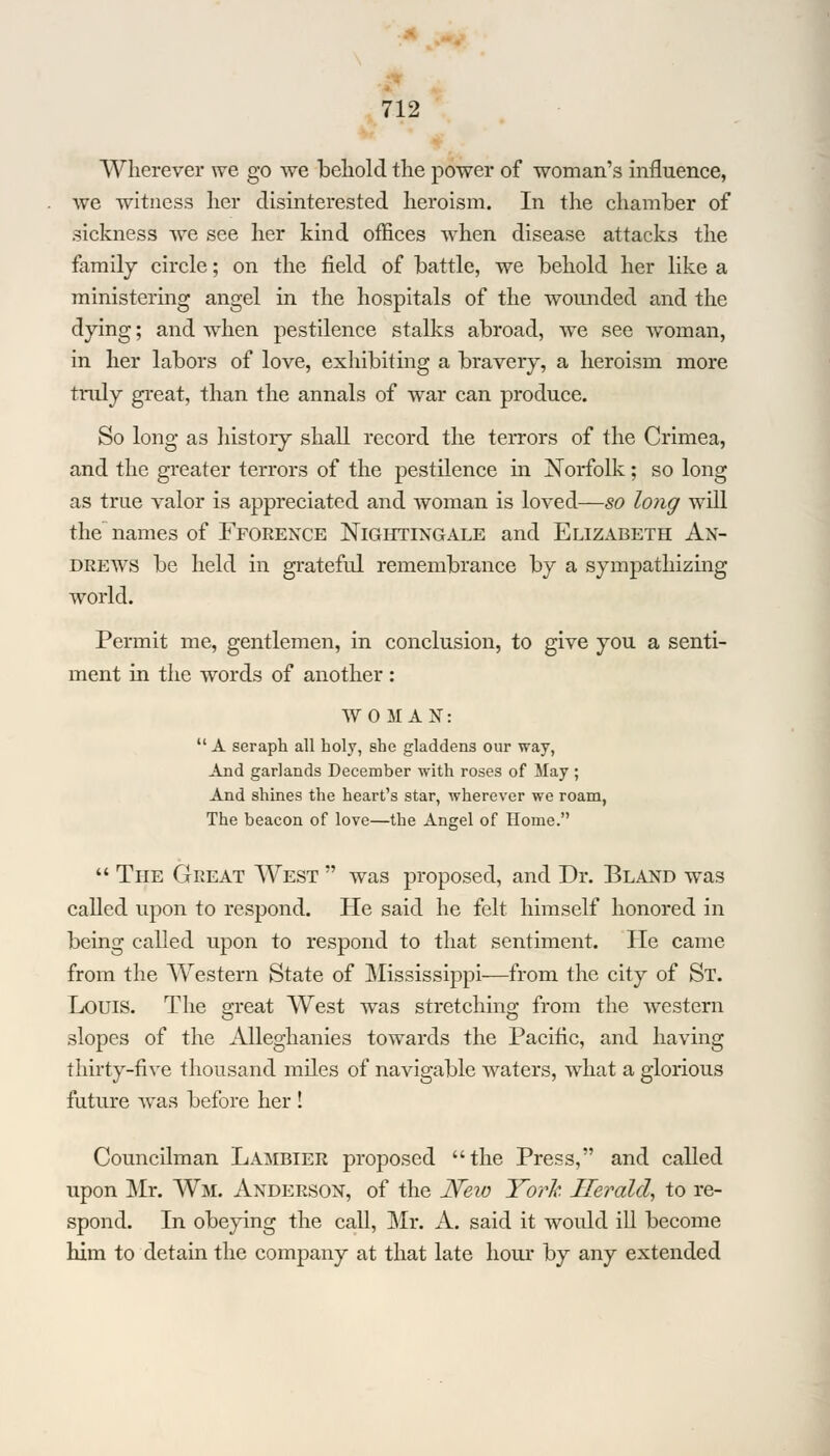 Wherever we go we behold the power of woman's influence, we witness her disinterested heroism. In the chamber of sickness we see her kind offices when disease attacks the family circle; on the field of battle, we behold her like a ministering angel in the hospitals of the wounded and the dying; and when pestilence stalks abroad, we see woman, in her labors of love, exhibiting a bravery, a heroism more truly great, than the annals of war can produce. So long as history shall record the terrors of the Crimea, and the greater terrors of the pestilence in Norfolk; so long as true valor is appreciated and woman is loved—so long will the names of Fforence Nightingale and Elizabeth An- drews be held in grateful remembrance by a sympathizing world. Permit me, gentlemen, in conclusion, to give you a senti- ment in the words of another: WOMAN:  A seraph all holy, she gladdens our way, And garlands December with roses of May ; And shines the heart's star, wherever we roam, The beacon of love—the Angel of Home.  The Great West  was proposed, and Dr. Bland was called upon to respond. He said he felt himself honored in being called upon to respond to that sentiment. He came from the Western State of Mississippi—from the city of St. Louis. The great West was stretching from the western slopes of the Alleghanies towards the Pacific, and having thirty-five thousand miles of navigable waters, what a glorious future was before her ! Councilman Lambier proposed the Press, and called upon Mr. Wm. Anderson, of the JSFew York Herald, to re- spond. In obeying the call, Mr. A. said it would ill become him to detain the company at that late hour by any extended
