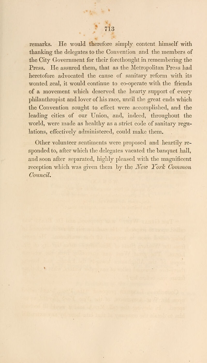 / lo remarks. He would therefore simply content himself with thanking the delegates to the Convention and the members of the City Government for their forethought in remembering the Press. He assured them, that as the Metropolitan Press had heretofore advocated the cause of sanitary reform with its wonted zeal, it would continue to co-operate with the friends of a movement which deserved the hearty support of every philanthropist and lover of his race, until the great ends which the Convention sought to effect were accomplished, and the leading cities of our Union, and, indeed, throughout the world, were made as healthy as a strict code of sanitary regu- lations, effectively administered, could make them. Other volunteer sentiments were proposed and heartily re- sponded to, after which the delegates vacated the banquet hall, and soon after separated, highly pleased with the magnificent reception which was given them by the JVew York Common Council.