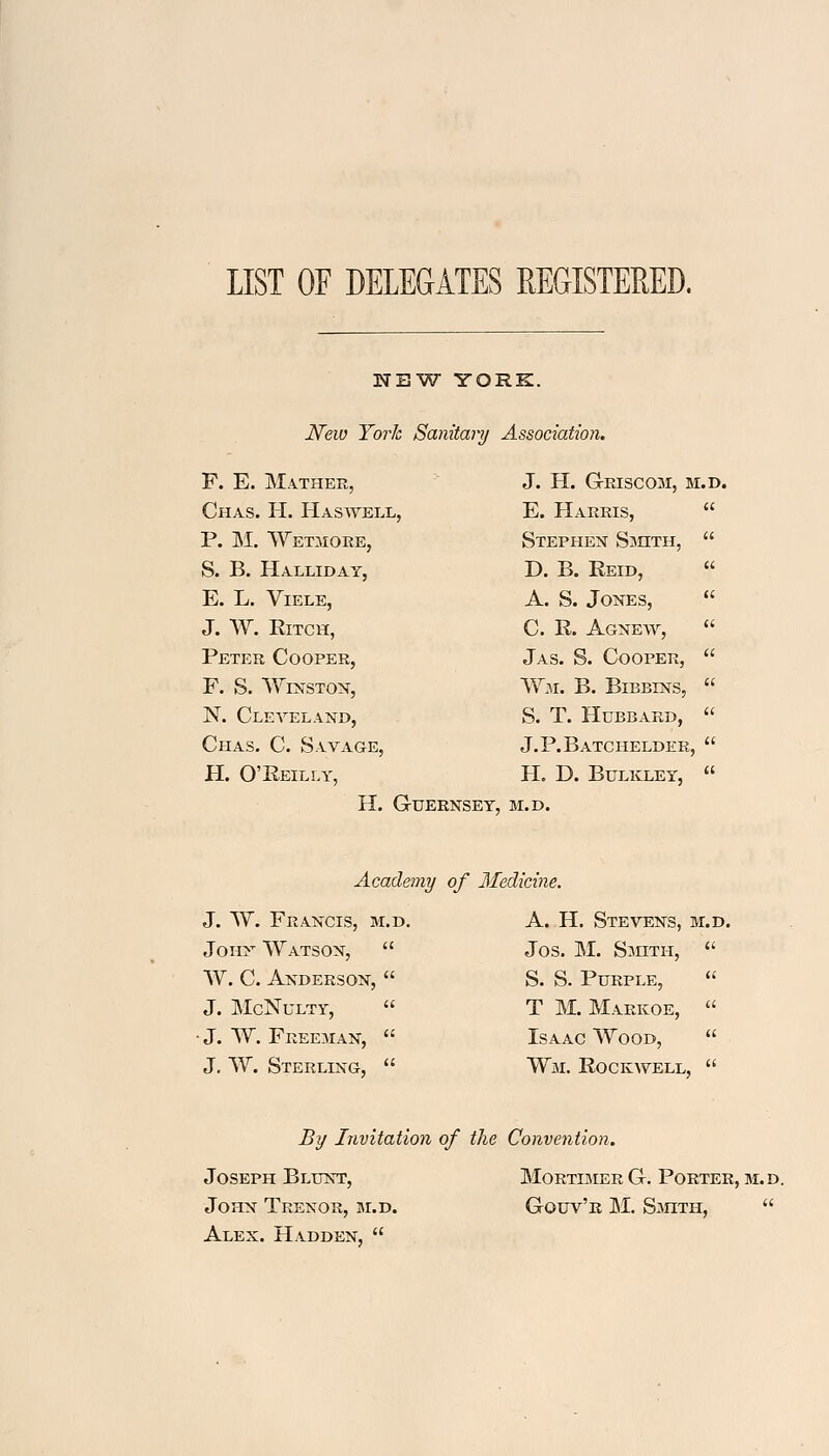 LIST OF DELEGATES REGISTERED. NEW YORK. New York Sanitary Association. F. E. Mather, Chas. H. Haswell, P. M. Wetmore, S. B. Halliday, E. L. VlELE, J. W. RlTCH, Peter Cooper, F. S. Winston, N. Cleveland, Chas. C. Savage, H. O'Reilly, J. H. GrISCOM, M.D E. Harris, Stephen Smith, D. B. Reid, A. S. Jones, C. R. Agnew, Jas. S. Cooper, Wm. B. Bibbins, S. T. Hubbard, J. P. B ATC HELDEB, H. D. BULKLEY, H. GUERNSEY, M.D. Academy of Medicine. J. W. Francis, m.d. A. H. Stevens, m.d. John Watson, W. C. Anderson, J. McNulty, ■ J. W. Freeman, J. W. Sterling, Jos. M. Smith, S. S. Purple, T M. Markoe, Isaac Wood, Wm. Rockwell, By Invitation of the Convention. Joseph Blunt, Mortimer G. Porter, m.d. John Trexor, m.d. Gouv'r M. Smith,  Alex. Hadden, 