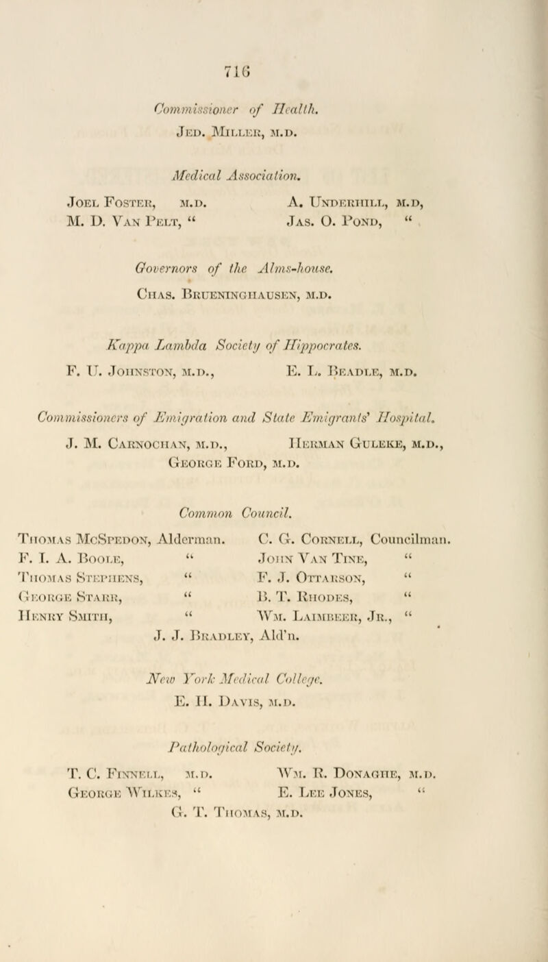 71 (J Cow . r of Health. Jed. Miller, m.d. Medical Association, Joel Foster, m.d. A. Underhill, m.d, M. I). Van Pelt,  Jas. O. Pond,  Governors of the Alms-house, Chas. Brueninghausen, m.d. Kappa Lambda Society of Hippocrates. V. V. Johnston, m.d., E. L. Beadle, m.d. Commissioners of Emigration and Sla/c Emigrants7 Hospital, J. M. Carnochan, m.d., Herman G-uleke, m.d., George Ford, m.d. Common Council. ThomasMcSpedon, Alderman. C. (>. Cornell, Councilman. F. I. A. Boole,  John Van Tine,  Thomas STEPHENS,  F. .1. OlTARSON,  George Starr,  15. T. Rhodes,  Henry Smith,  Wm. Laimbeer, Jr.,  J. J. Bradley, Ald'n. New York Medical College, E. II. Davis, m.d. Pathological Society, T. ('. FlNNELL, m.d. Wm. R. DONAGHE, M.D. George Wilkes,  E. Lee Jones, (!. T. Thom IS, m.d.