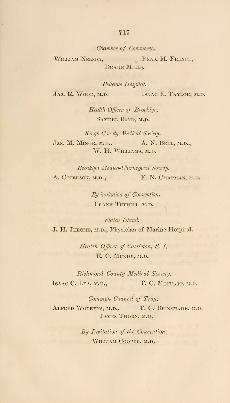 Chamber of Commerce. William Nelson, Fras. M. French, Drake Mills. Bellcvue Hospital. Jas. R. Wood, m.d. Isaac E. Taylor, m.d. Health Officer of Brooklyn. Samuel Boyd, mj>. Kings Count// Medical Society. Jas. M. Minor, m.d., A. N. Bell, m.d., W. II. Williams, m.d. Brooklyn Medico-Chirurgical Society. A. Oxteksox, m.d., E. N. Chapman, hum By invitation of Convention. Frank Ti thill, m.d. Stolen Island. J. H. Jerome, m.d., Physician of Marine Hospital. Health Officer of Castleton, S. I. E. C. Mundy, M.D. Richmond County Medical Soviet)/. Isaac C. Lea, m.d., T. C. Mofpatt, m.d. Common Council of Troy. Alfred Wotkyns, m.d., T. C. Brinsmade, m.d. James Thorn, m.d. By Invitation of the Convention. William CoorEii, m.d.