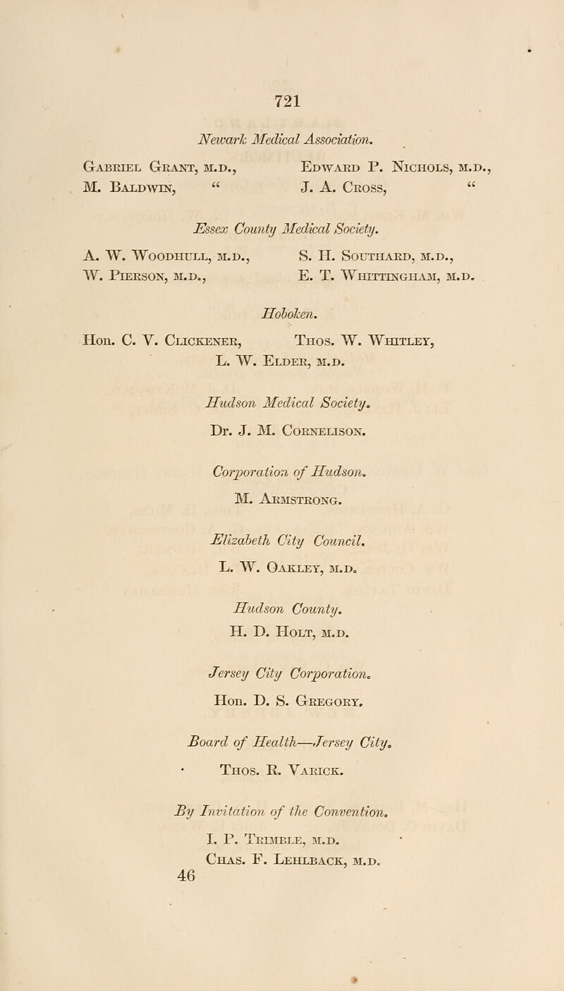 Newark Medical Association. Gabriel Grant, m.d., Edward P. Nichols, m.d., M. Baldwin,  J. A. Cross,  Essex County Medical Society. A. W. WOODHULL, M.D., S. H. SOUTHARD, M.D., W. PlERSON, M.D., E. T. WhITTTNGHAM, M.D. Hobolcen. Hon. C. V. Clickener, Thos. W. Whitley, L. W. Elder, m.d. Hudson Medical Society. Dr. J. M. Cornelison. Corporation of Hudson. M. Armstrong. Elizabeth City Council. L. W. Oakley, m.d, Hudson County. H. D. Holt, m.d. Jersey City Corporation. Hon. D. S. Gregory. Board of Health—Jersey City. Thos. R. Varick. By Invitation of the Convention. I. P. Trimble, m.d. Chas. F. Lehlback, m.d. 46