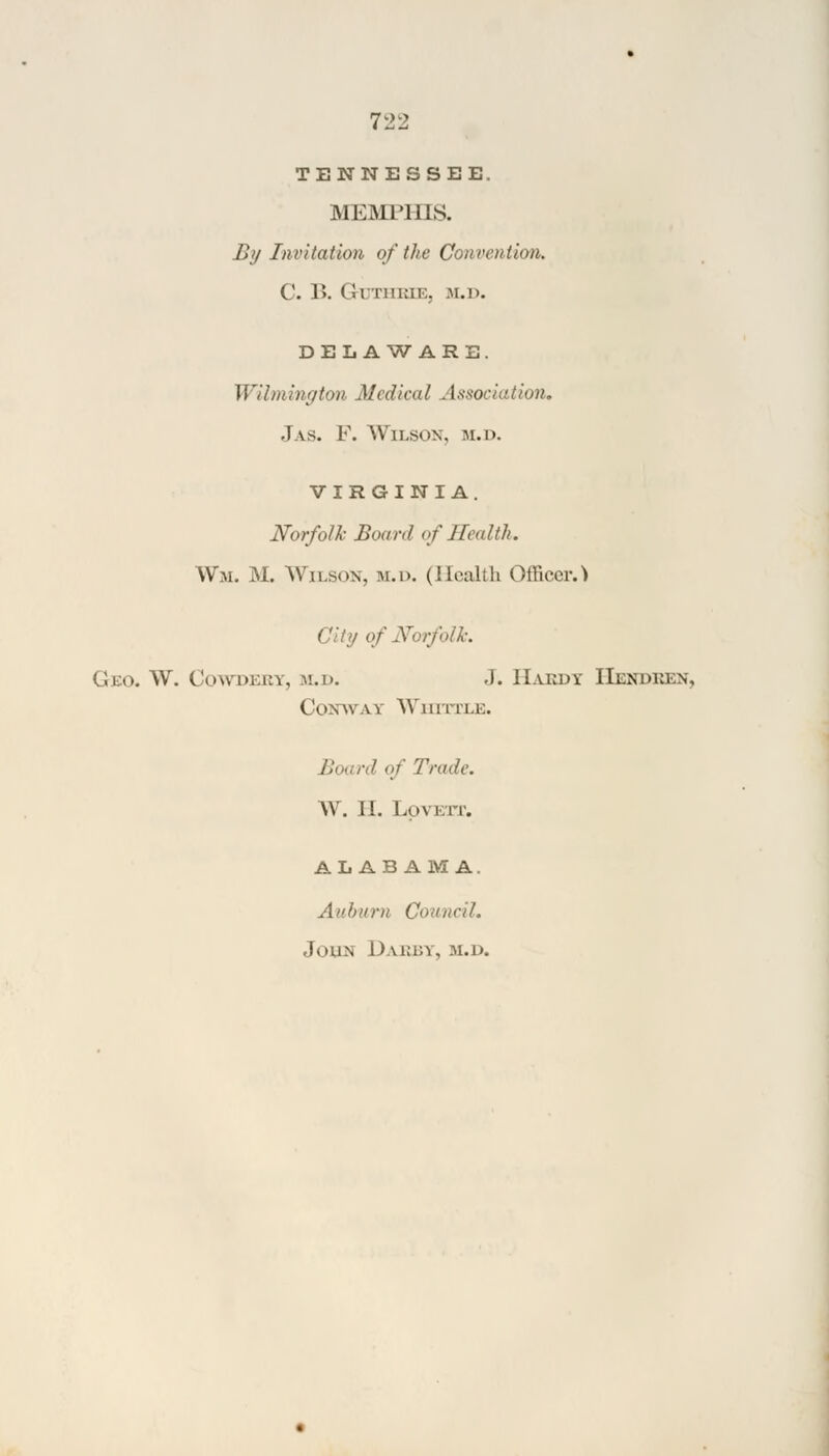 TENNESSEE. MEMPHIS. By Invitation of the Convention. C. B. Gi riiiai:. M.D. DELAWARE. Wilmington Medical Association, .1 \s. F. Wilson, m.d. VIRGINIA. Norfolk Boanl of Health. W'm. M. Wilson, m.d. (Health Officer. > • / of Norfolk. Geo. W. Cowdkuy, m.d. J. Hardy Hendken, Coxavav Whittle. Board of Trade. W. 1!. LpVETT. ALABAMA. An hunt Council. I,kin 1) yjRBYj m.d.