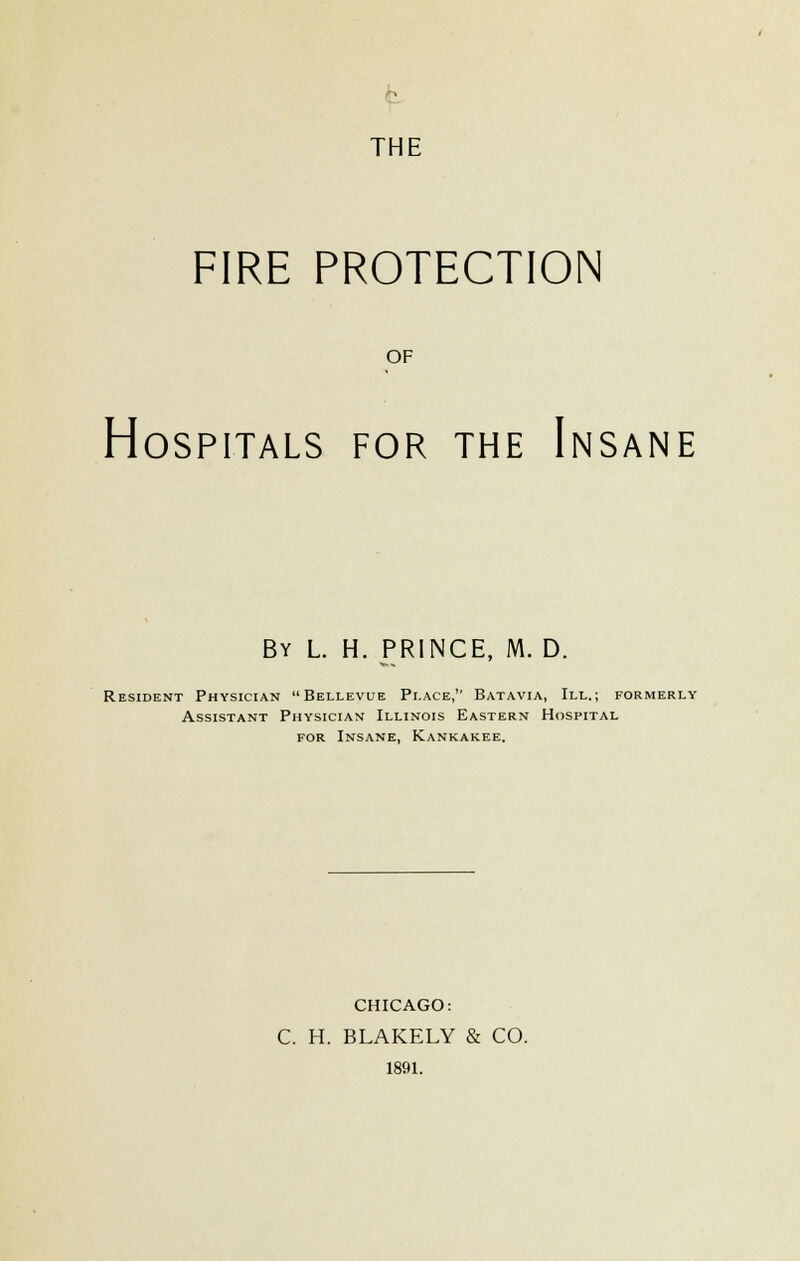 FIRE PROTECTION OF Hospitals for the Insane By L. H. prince, M. D. Resident Physician Bellevue Place, Batavia, III.; formerly Assistant Physician Illinois Eastern Hospital FOR Insane, Kankakee. CHICAGO: C. H. BLAKELY & CO. 1891.