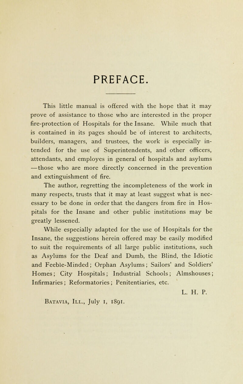 PREFACE. This little manual is offered with the hope that it may prove of assistance to those who are interested in the proper fire-protection of Hospitals for the Insane. While much that is contained in its pages should be of interest to architects, builders, managers, and trustees, the work is especially in- tended for the use of Superintendents, and other officers, attendants, and employes in general of hospitals and asylums — those who are more directly concerned in the prevention and extinguishment of fire. The author, regretting the incompleteness of the work in many respects, trusts that it may at least suggest what is nec- essary to be done in order that the dangers from fire in Hos- pitals for the Insane and other public institutions may be greatly lessened. While especially adapted for the use of Hospitals for the Insane, the suggestions herein offered may be easily modified to suit the requirements of all large public institutions, such as Asylums for the Deaf and Dumb, the Blind, the Idiotic and Feeble-Minded; Orphan Asylums; Sailors' and Soldiers' Homes; City Hospitals; Industrial Schools; Almshouses ; Infirmaries ; Reformatories ; Penitentiaries, etc. L. H. P. Batavia, III., July i, i8gi.