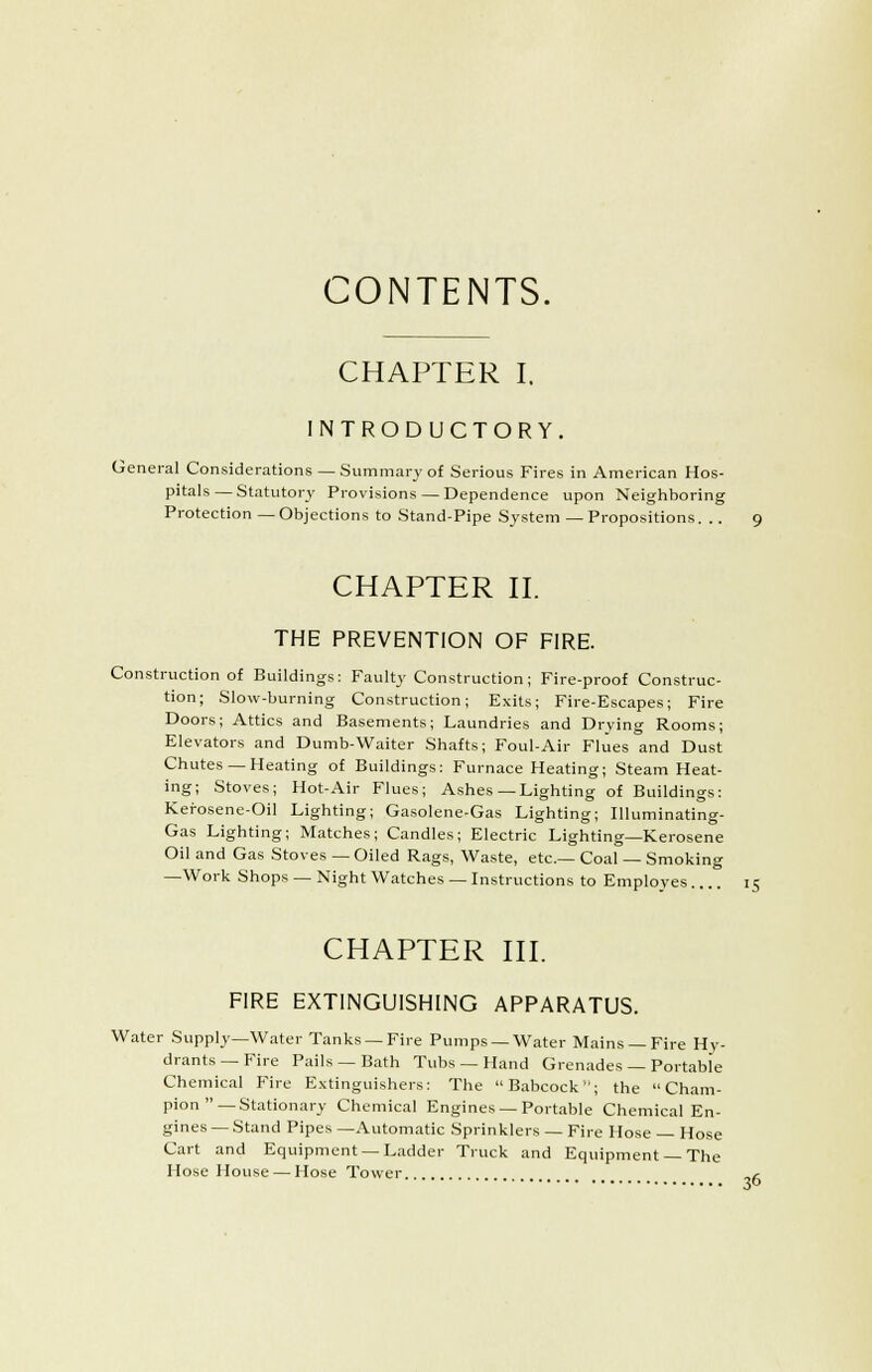 CONTENTS. CHAPTER I. INTRODUCTORY, General Considerations — Summary of Serious Fires in American Hos- pitals— Statutory Provisions — Dependence upon Neighboring Protection—Objections to Stand-Pipe System — Propositions. .. 9 CHAPTER n. THE PREVENTION OF FIRE. Construction of Buildings: Faulty Construction; Fire-proof Construc- tion; Slow-burning Construction; Exits; Fire-Escapes; Fire Doors; Attics and Basements; Laundries and Drying Rooms; Elevators and Dumb-Waiter Shafts; Foul-Air Flues and Dust Chutes —Heating of Buildings: Furnace Heating; Steam Heat- ing; Stoves; Hot-Air Flues; Ashes—Lighting of Buildings: Kei-osene-Oil Lighting; Gasolene-Gas Lighting; Illuminating- Gas Lighting; Matches; Candles; Electric Lighting—Kerosene Oil and Gas Stoves — Oiled Rags, Waste, etc.— Coal — Smoking —Work Shops —Night Watches —Instructions to Employes 15 CHAPTER HI. FIRE EXTINGUISHING APPARATUS. Water Supply—Water Tanks —Fire Pumps —Water Mains —Fire Hy- drants—Fire Pails —Bath Tubs — Hand Grenades — Portable Chemical Fire Extinguishers: The Babcock; the  Cham- pion—Stationary Chemical Engines —Portable Chemical En- gines—Stand Pipes—Automatic Sprinklers — Fire Hose — Hose Cart and Equipment — Ladder Truck and Equipment — The Hose House — Hose Tower c