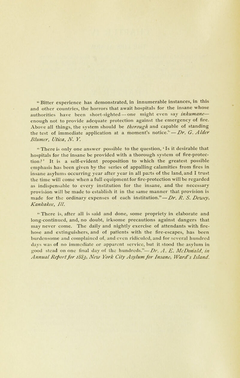  Bitter experience has demonstrated, in innumerable instances, in this and other countries, the horrors that await hospitals for the insane whose authorities have been short-sighted — one might even say inhumane— enough not to provide adequate protection against the emergency of fire. Above all things, the system should be thorough and capable of standing the test of immediate application at a moment's notice. — Dr. G. Alder Blunter, Utica, N. Y.  There is only one answer possible to the question, ' Is it desirable that hospitals for the insane be provided with a thorough system of fire-protec- tion.'' It is a self-evident proposition to whicli the greatest possible emphasis has been given by the series of appalling calamities from fires in insane asylum;, occurring year after year in all parts of the land, and I trust the time will come when a full equipmentfor fire-protection will be regarded as indispensable to every institution for the insane, and the necessary provision will be made to establish it in the same manner that provision is made for the ordinary expenses of each institution. —Z^r. R. S. Deiciey, Kankakee, III.  There is, after all is said and done, some propriety in elaborate and long-continued, and, no doubt, irksome precautions against dangers that may never come. The daily and nightly exercise of attendants with fire- hose and extinguishers, and of patients with the fire-escapes, has been burdensome and complained of, and even ridiculed, and for several hundred days was of no immediate or apparent service, but it stood the asylum in good stead on one iinal day of the hundreds.—Dr. .4. E. McDonald, in Annual Report for i8Sj, New York City Asylum for Insane, Ward's Island.