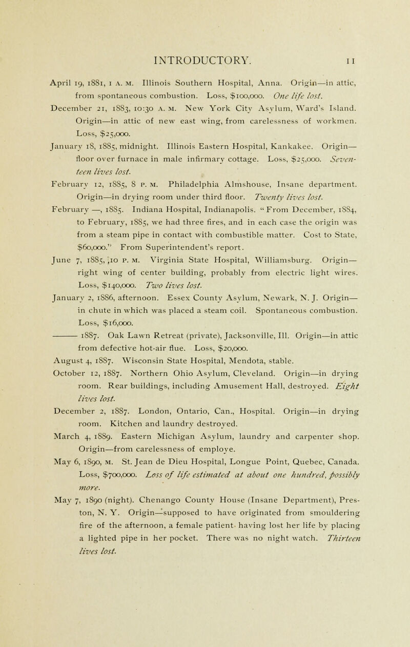 April 19, 1881, I A. M. Illinois Southern Hospital, Anna. Orii^in—in attic, from spontaneous combustion. Loss, $100,000. One life lost. December 21, 1S83, 10:30 .\. M. New York City Asylum, Ward's Island. Origin—in attic of new east wing, from carelessness of workmen. Loss, $25,000. January iS, 1885, midniglit. Illinois Eastern Hospital, Kankakee. Origin— floor over furnace in male infirmary cottage. Loss, $25,000. Seven- teen lives lost. February 12, 1S85, 8 P. M. Philadelphia Almshouse, Insane department. Origin—in drying room under third floor. Twenty lives lost. February —, 1S85. Indiana Hospital, Indianapolis. From December, 1SS4, to February, 18S5, we had three fires, and in each case the origin was from a steam pipe in contact with combustible matter. Cost to State, $60,000.'' From Superintendent's report. June 7, 1S85, iio p. M. Virginia State Hospital, Williamsburg. Origin— right wing of center building, probably from electric light wires. Loss, $140,000. Two lives lost. January 2, 1886, afternoon. Essex County Asylum, Newark, N. J. Origin— in chute in which was placed a steam coil. Spontaneous combustion. Loss, $16,000. 18S7. Oak Lawn Retreat (private), Jacksonville, III. Origin—in attic from defective hot-air flue. Loss, $20,000. August 4, 1887. Wisconsin State Hospital, Mendota, stable. October 12, 1SS7. Northern Ohio Asylum, Cleveland. Origin—in drying room. Rear buildings, including Amusement Hall, destroved. Eight lives lost. December 2, 18S7. London, Ontario, Can., Hospital. Origin—in drying room. Kitchen and laundry destroyed. March 4, 18S9. Eastern Michigan Asylum, laundry and carpenter shop. Origin—from carelessness of employe. May 6, 1890, m. St. Jean de Dieu Hospital, Longue Point, Quebec, Canada. Loss, $700,000. Loss of life estimated at about one hundred, possibly more. May 7, 1S90 (night). Chenango County House (Insane Department), Pres- ton, N. Y. Origin—supposed to have originated from smouldering fire of the afternoon, a female patient having lost her life by placing a lighted pipe in her pocket. There was no night watch. Thirteen lives lost.