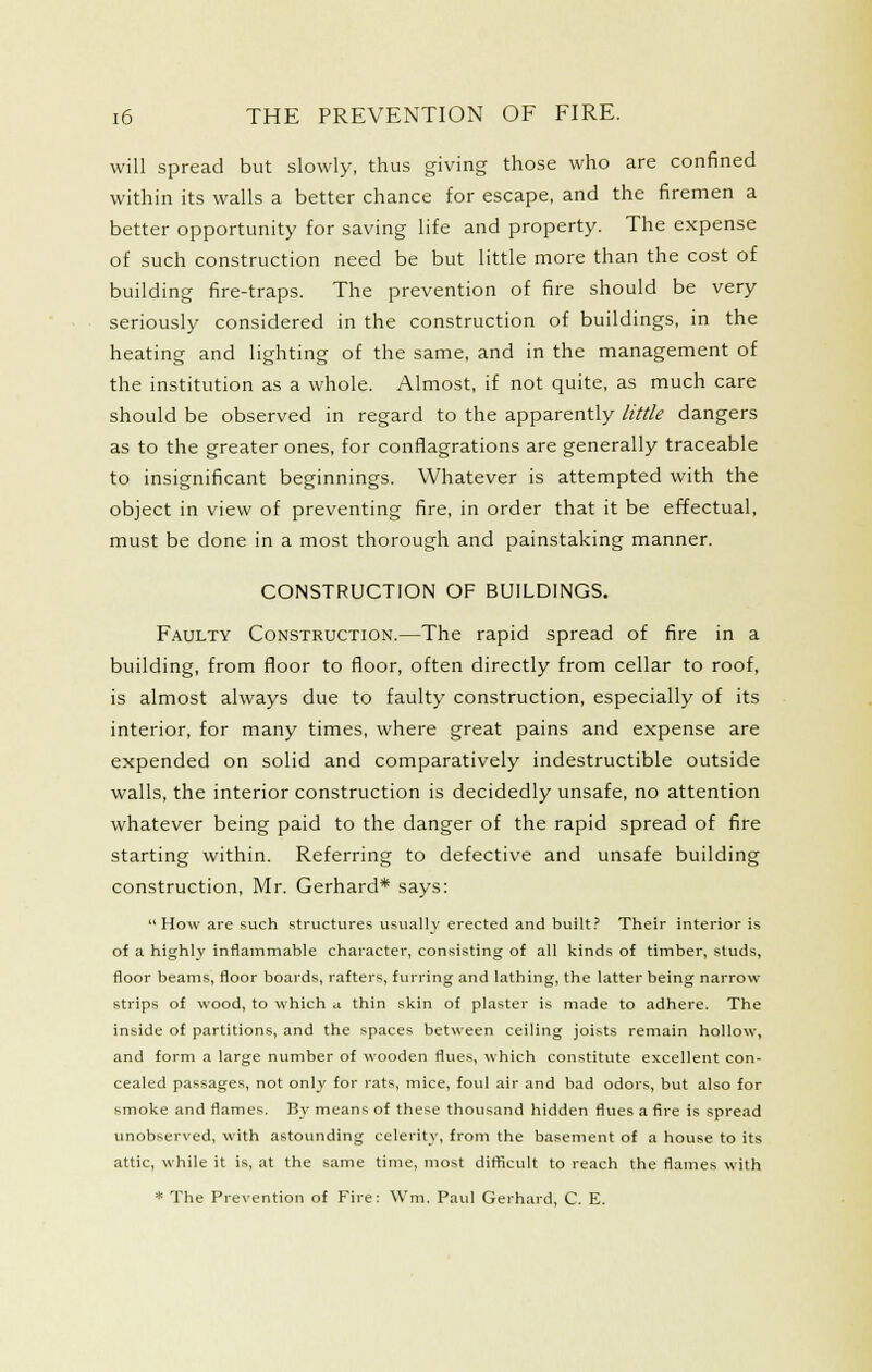 will spread but slowly, thus giving those who are confined within its walls a better chance for escape, and the firemen a better opportunity for saving life and property. The expense of such construction need be but little more than the cost of building fire-traps. The prevention of fire should be very seriously considered in the construction of buildings, in the heating and lighting of the same, and in the management of the institution as a whole. Almost, if not quite, as much care should be observed in regard to the apparently little dangers as to the greater ones, for conflagrations are generally traceable to insignificant beginnings. Whatever is attempted with the object in view of preventing fire, in order that it be effectual, must be done in a most thorough and painstaking manner. CONSTRUCTION OF BUILDINGS. Faulty Construction.—The rapid spread of fire in a building, from floor to floor, often directly from cellar to roof, is almost always due to faulty construction, especially of its interior, for many times, where great pains and expense are expended on solid and comparatively indestructible outside walls, the interior construction is decidedly unsafe, no attention whatever being paid to the danger of the rapid spread of fire starting within. Referring to defective and unsafe building construction, Mr. Gerhard* says: How are such structures usually erected and built.' Their interior is of a highly inflammable character, consisting of all kinds of timber, studs, floor beams, floor boards, rafters, furring and lathing, the latter being narrow strips of wood, to which a thin skin of plaster is made to adhere. The inside of partitions, and the spaces between ceiling joists remain hollow, and form a large number of wooden flues, which constitute excellent con- cealed passages, not only for rats, mice, foul air and bad odors, but also for smoke and flames. By means of these thousand hidden flues a fire is spread unobserved, with astounding celerity, from the basement of a house to its attic, while it is, at the same time, most difficult to reach the flames with * The Prevention of Fire: Wm. Paul Gerhard, C. E.