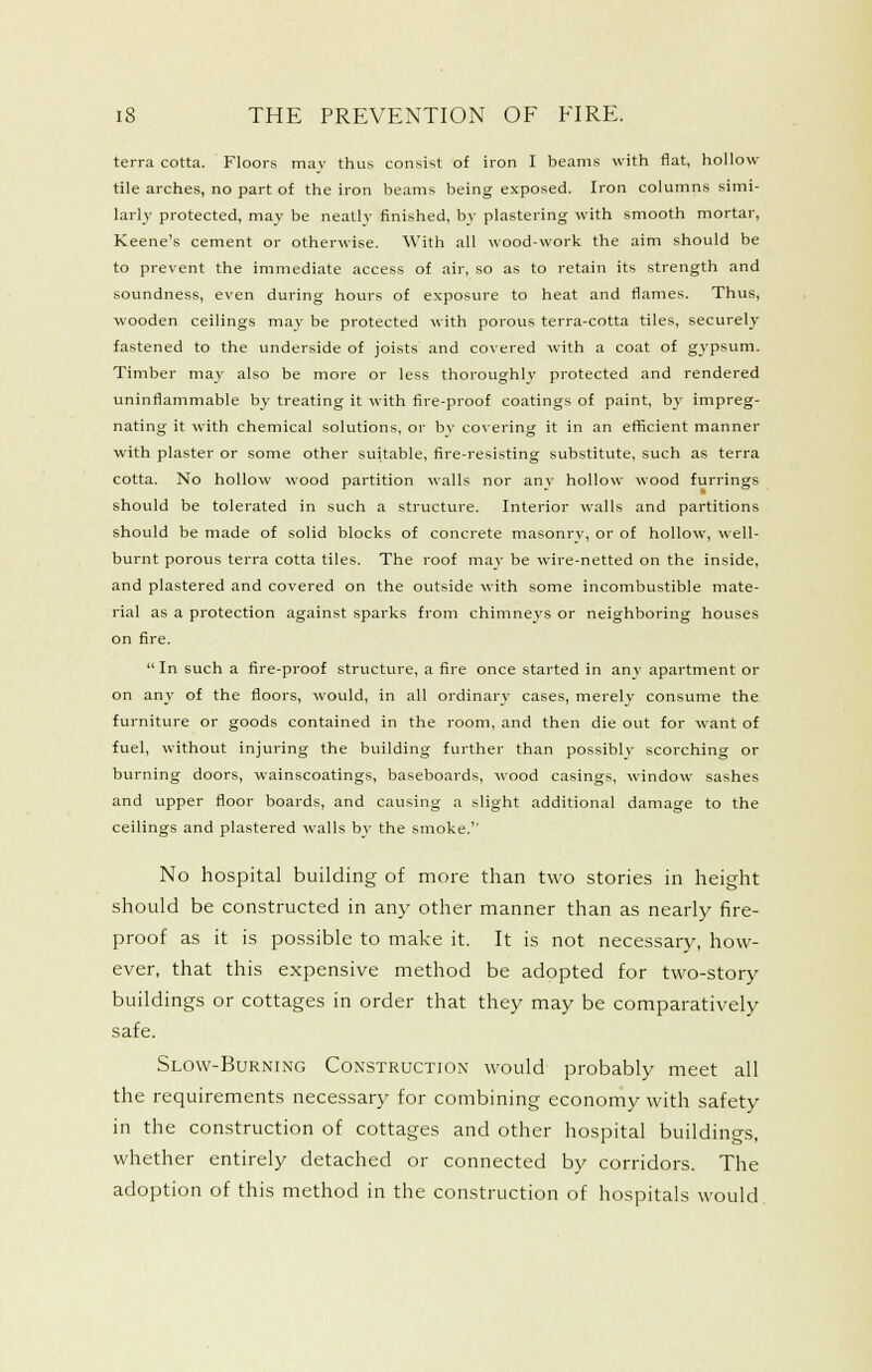 terra cotta. Floors mav thus consist of iron I beams with flat, hollow tile arches, no part of the iron beams being exposed. Iron columns simi- larly protected, may be neatly finished, by plastering with smooth mortar, Keene's cement or otherwise. With all wood-work the aim should be to prevent the immediate access of air, so as to retain its strength and soundness, even during hours of exposure to heat and flames. Thus, wooden ceilings mav be protected with porous terra-cotta tiles, securely fastened to the underside of joists and co\ered with a coat of gj-psum. Timber may also be more or less thoroughlv protected and rendered uninflammable by treating it with fire-proof coatings of paint, by impreg- nating it with chemical solutions, or bv co\'ering it in an efficient manner with plaster or some other suitable, fire-resisting substitute, such as terra cotta. No hollow wood partition walls nor any hollow wood furrings should be tolerated in such a structure. Interior walls and partitions should be made of solid blocks of concrete masonry, or of hollow, well- burnt porous terra cotta tiles. The roof may be wire-netted on the inside, and plastered and covered on the outside with some incombustible mate- rial as a protection against sparks from chimneys or neighboring houses on fire. In such a fire-proof structure, a fire once started in anv apartment or on any of the floors, would, in all ordinary cases, merely consume the furniture or goods contained in the room, and then die out for want of fuel, without injuring the building further than possiblv scorching or burning doors, wainscoatings, baseboards, wood casings, window- sashes and upper floor boards, and causing a slight additional damage to the ceilings and plastered walls by the smoke.'' No hospital building of more than two stories in height should be constructed in any other manner than as nearly fire- proof as it is possible to make it. It is not necessary, how- ever, that this expensive method be adopted for two-story buildings or cottages in order that they may be comparatively safe. Slow-Burning Construction would probably meet all the requirements necessary for combining economy with safety in the construction of cottages and other hospital buildings, whether entirely detached or connected by corridors. The adoption of this method in the construction of hospitals would