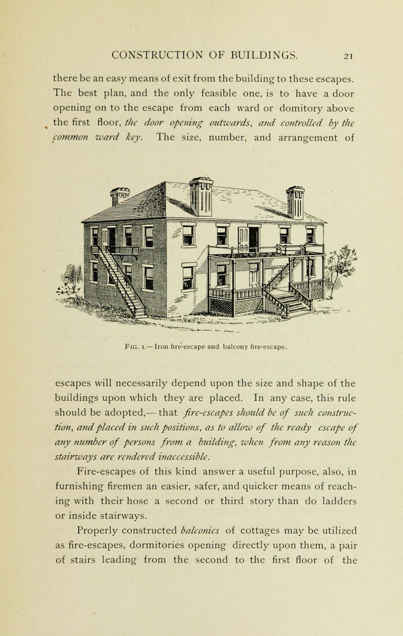 there be an easy means of exit from the building to these escapes. The best plan, and the only feasible one, is to have a door opening on to the escape from each ward or domitory above the first floor, the door opening outwards, and controlled by the common tuai-d key. The size, number, and arrangement of Fig. I.— Iron fire-escape and balcony fire-escape. escapes will necessarily depend upon the size and shape of the buildings upon which they are placed. In any case, this rule should be adopted,— that fire-escapes shoidd be of such construc- tion, and placed i?i such positions, as to allow of the ready escape of any number of persons from a binldi?ig, when fi-om any reason the stairways are re?idered inaccessible. Fire-escapes of this kind answer a useful purpose, also, in furnishing firemen an easier, safer, and quicker means of reach- ing with their hose a second or third story than do ladders or inside stairways. Properly constructed balco?nes of cottages may be utilized as fire-escapes, dormitories opening directly upon them, a pair of stairs leading from the second to the first floor of the